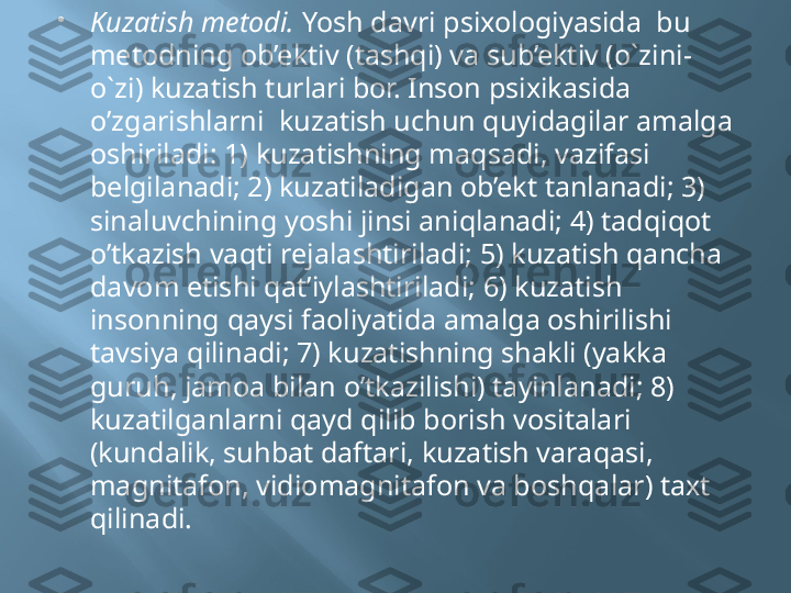 
Kuzatish metodi.  Yosh davri psixologiyasida  bu 
metodning ob’ektiv (tashqi) va sub’ektiv (o`zini-
o`zi) kuzatish turlari bor. Inson psixikasida 
o’zgarishlarni  kuzatish uchun quyidagilar amalga 
oshiriladi: 1) kuzatishning maqsadi, vazifasi 
belgilanadi; 2) kuzatiladigan ob’ekt tanlanadi; 3) 
sinaluvchining yoshi jinsi aniqlanadi; 4) tadqiqot 
o’tkazish vaqti rejalashtiriladi; 5) kuzatish qancha 
davom etishi qat’iylashtiriladi; 6) kuzatish 
insonning qaysi faoliyatida amalga oshirilishi 
tavsiya qilinadi; 7) kuzatishning shakli (yakka 
guruh, jamoa bilan o’tkazilishi) tayinlanadi; 8) 
kuzatilganlarni qayd qilib borish vositalari 
(kundalik, suhbat daftari, kuzatish varaqasi, 
magnitafon, vidiomagnitafon va boshqalar) taxt 
qilinadi. 