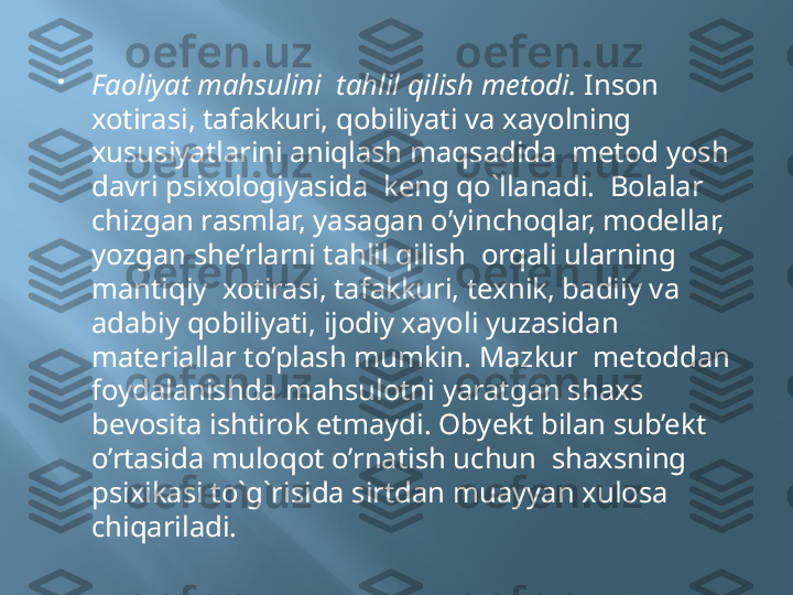 
Faoliyat mahsulini  tahlil qilish metodi.  Inson 
xotirasi, tafakkuri, qobiliyati va xayolning 
xususiyatlarini aniqlash maqsadida  metod yosh 
davri psixologiyasida  keng qo`llanadi.  Bolalar 
chizgan rasmlar, yasagan o’yinchoqlar, modellar, 
yozgan she’rlarni tahlil qilish  orqali ularning 
mantiqiy  xotirasi, tafakkuri, texnik, badiiy va 
adabiy qobiliyati, ijodiy xayoli yuzasidan 
materiallar to’plash mumkin. Mazkur  metoddan  
foydalanishda mahsulotni yaratgan shaxs  
bevosita ishtirok etmaydi. Obyekt bilan sub’ekt 
o’rtasida muloqot o’rnatish uchun  shaxsning 
psixikasi to`g`risida sirtdan muayyan xulosa 
chiqariladi. 