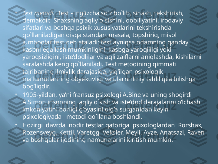 
Test metodi.   Test - inglizcha so`z bo`lib, sinash, tekshirish, 
demakdir.  Shaxsning aqliy o`sishini, qobiliyatini, irodaviy 
sifatlari va boshqa psixik xususiyatlarini tekshirishda 
qo`llaniladigan qisqa standart masala, topshiriq, misol 
jumboqlar test deb ataladi: test ayniqsa odamning qanday 
kasbni egallash mumkinligini, kasbga yaroqliligi yoki 
yaroqsizligini, iste’dodlilar va aqli zaiflarni aniqlashda, kishilarni 
saralashda keng qo`llaniladi. Test metodining qimmati 
tajribaning ilmiylik darajasiga, yig’ilgan psixologik 
ma’lumotlarning obyektivligi va ularni ilmiy tahlil qila bilishga 
bog’liqdir.

1905-yildan, ya’ni fransuz psixologi A.Bine va uning shogirdi 
A.Simon insonning  aqliy o`sish va iste’dod darajalarini o’lchash 
imkoniyatini borligi g’oyasini olg’a surganidan keyin 
psixologiyada   metodi qo`llana boshlandi.

Hozirgi  davrda  nodir testlar qatoriga  psixologlardan  Rorshax, 
Rozensveyg, Kettil, Varetgg, Veksler, Meyli, Ayze, Anatsazi, Raven 
va boshqalar ijodining namunalarini kiritish mumkin. 