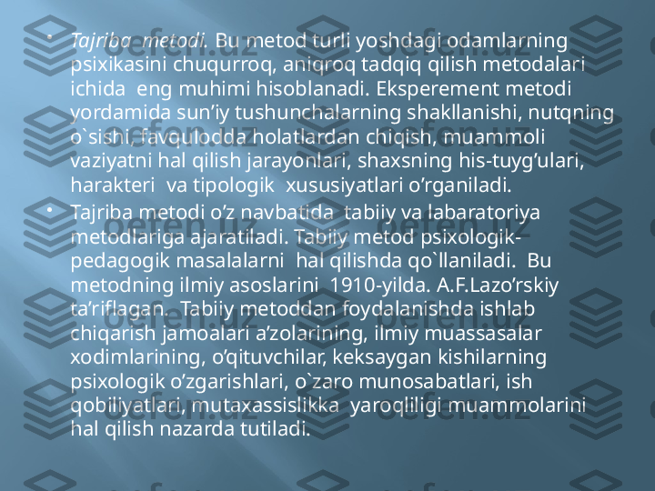 
Tajriba  metodi.  Bu metod turli yoshdagi odamlarning 
psixikasini chuqurroq, aniqroq tadqiq qilish metodalari 
ichida  eng muhimi hisoblanadi. Eksperement metodi 
yordamida sun’iy tushunchalarning shakllanishi, nutqning 
o`sishi, favqulodda holatlardan chiqish, muammoli 
vaziyatni hal qilish jarayonlari, shaxsning his-tuyg’ulari, 
harakteri  va tipologik  xususiyatlari o’rganiladi.

Tajriba metodi o’z navbatida  tabiiy va labaratoriya 
metodlariga ajaratiladi. Tabiiy metod psixologik-
pedagogik masalalarni  hal qilishda qo`llaniladi.  Bu 
metodning ilmiy asoslarini  1910-yilda. A.F.Lazo’rskiy 
ta’riflagan.  Tabiiy metoddan foydalanishda ishlab 
chiqarish jamoalari a’zolarining, ilmiy muassasalar 
xodimlarining, o’qituvchilar, keksaygan kishilarning 
psixologik o’zgarishlari, o`zaro munosabatlari, ish 
qobiliyatlari, mutaxassislikka  yaroqliligi muammolarini 
hal qilish nazarda tutiladi. 