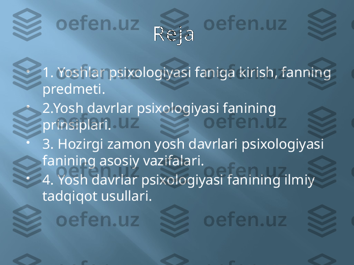 Reja 

1. Yoshlar psixologiyasi faniga kirish, fanning 
predmeti.

2.Yosh davrlar psixologiyasi fanining 
prinsiplari.

3. Hozirgi zamon yosh davrlari psixologiyasi  
fanining asosiy vazifalari.

4. Yosh davrlar psixologiyasi fanining ilmiy 
tadqiqot usullari. 