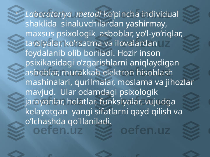 
Laboratoriya  metodi  ko’pincha individual 
shaklida  sinaluvchilardan yashirmay, 
maxsus psixologik  asboblar, yo’l-yo’riqlar, 
tavsiyalar, ko’rsatma va ilovalardan 
foydalanib olib boriladi. Hozir inson 
psixikasidagi o’zgarishlarni aniqlaydigan  
asboblar, murakkab elektron hisoblash 
mashinalari, qurilmalar, moslama va jihozlar 
mavjud.  Ular odamdagi psixologik 
jarayonlar, holatlar, funksiyalar, vujudga  
kelayotgan  yangi sifatlarni qayd qilish va 
o’lchashda qo`llaniladi. 