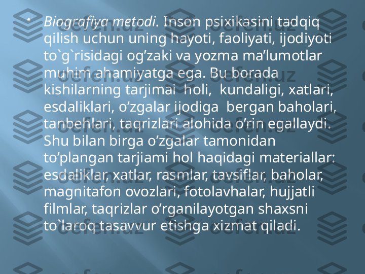 
Biografiya metodi.  Inson psixikasini tadqiq 
qilish uchun uning hayoti, faoliyati, ijodiyoti 
to`g`risidagi og’zaki va yozma ma’lumotlar 
muhim ahamiyatga ega. Bu borada  
kishilarning tarjimai  holi,  kundaligi, xatlari, 
esdaliklari, o’zgalar ijodiga  bergan baholari, 
tanbehlari, taqrizlari alohida o’rin egallaydi. 
Shu bilan birga o’zgalar tamonidan 
to’plangan tarjiami hol haqidagi materiallar: 
esdaliklar, xatlar, rasmlar, tavsiflar, baholar, 
magnitafon ovozlari, fotolavhalar, hujjatli 
filmlar, taqrizlar o’rganilayotgan shaxsni  
to`laroq tasavvur etishga xizmat qiladi. 