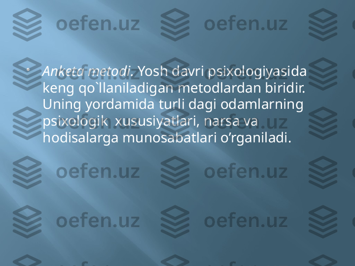 
Anketa metodi.  Yosh davri psixologiyasida  
keng qo`llaniladigan metodlardan biridir. 
Uning yordamida turli dagi odamlarning  
psixologik  xususiyatlari, narsa va 
hodisalarga munosabatlari o’rganiladi. 