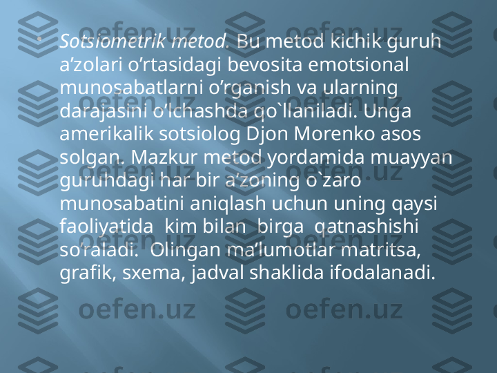 
Sotsiometrik metod.  Bu metod kichik guruh 
a’zolari o’rtasidagi bevosita emotsional 
munosabatlarni o’rganish va ularning 
darajasini o’lchashda qo`llaniladi. Unga 
amerikalik sotsiolog Djon Morenko asos 
solgan. Mazkur metod yordamida muayyan 
guruhdagi har bir a’zoning o`zaro 
munosabatini aniqlash uchun uning qaysi 
faoliyatida  kim bilan  birga  qatnashishi 
so’raladi.  Olingan ma’lumotlar matritsa, 
grafik, sxema, jadval shaklida ifodalanadi. 