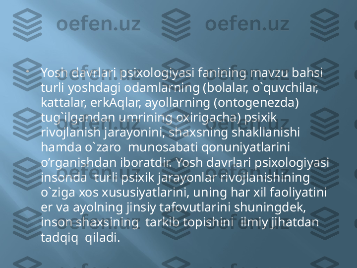 
Yosh davrlari psixologiyasi fanining mavzu bahsi 
turli yoshdagi odamlarning (bolalar, o`quvchilar, 
kattalar, erkAqlar, ayollarning (ontogenezda) 
tug`ilgandan umrining oxirigacha) psixik 
rivojlanish jarayonini, shaxsning shakllanishi 
hamda o`zaro  munosabati qonuniyatlarini 
o’rganishdan iboratdir. Yosh davrlari psixologiyasi 
insonda  turli psixik jarayonlar rivojlanishining 
o`ziga xos xususiyatlarini, uning har xil faoliyatini  
er va ayolning jinsiy tafovutlarini shuningdek,  
inson shaxsining  tarkib topishini  ilmiy jihatdan  
tadqiq  qiladi. 