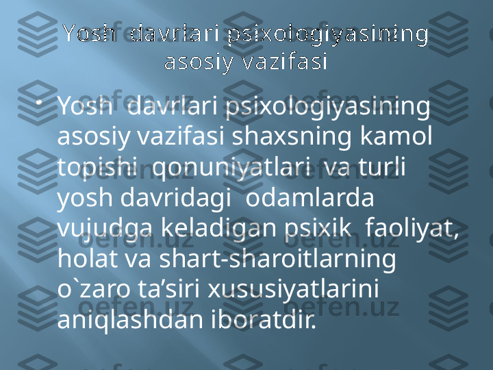 Yosh  dav rlari psixologiy asining 
asosiy  v azifasi

Yosh  davrlari psixologiyasining 
asosiy vazifasi shaxsning kamol 
topishi  qonuniyatlari  va turli 
yosh davridagi  odamlarda  
vujudga keladigan psixik  faoliyat, 
holat va shart-sharoitlarning 
o`zaro ta’siri xususiyatlarini  
aniqlashdan iboratdir. 