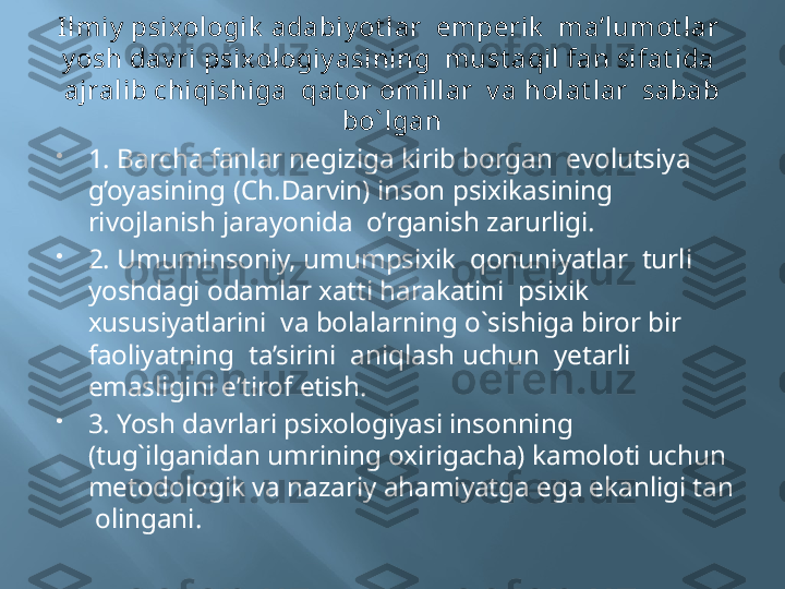 Ilmiy  psixologik  adabiy ot lar  emperik   ma’lumot lar  
y osh dav ri psixologiy asining  must aqil fan sifat ida  
ajralib chiqishiga  qat or omillar  v a holat lar  sabab 
bo` lgan

1. Barcha fanlar negiziga kirib borgan  evolutsiya 
g’oyasining (Ch.Darvin) inson psixikasining  
rivojlanish jarayonida  o’rganish zarurligi.

2. Umuminsoniy, umumpsixik  qonuniyatlar  turli  
yoshdagi odamlar xatti harakatini  psixik 
xususiyatlarini  va bolalarning o`sishiga biror bir  
faoliyatning  ta’sirini  aniqlash uchun  yetarli 
emasligini e’tirof etish.

3. Yosh davrlari psixologiyasi insonning 
(tug`ilganidan umrining oxirigacha) kamoloti uchun 
metodologik va nazariy ahamiyatga ega ekanligi tan 
 olingani.  