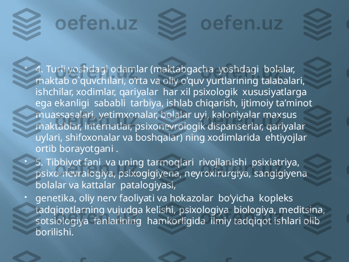 
4. Turli yoshdagi odamlar (maktabgacha  yoshdagi  bolalar, 
maktab o`quvchilari, o’rta va oliy o’quv yurtlarining talabalari, 
ishchilar, xodimlar, qariyalar  har xil psixologik  xususiyatlarga  
ega ekanligi  sababli  tarbiya, ishlab chiqarish, ijtimoiy ta’minot  
muassasalari, yetimxonalar, bolalar uyi, kaloniyalar maxsus 
maktablar, internatlar, psixonevrologik dispanserlar, qariyalar 
uylari, shifoxonalar va boshqalar) ning xodimlarida  ehtiyojlar 
ortib borayotgani .

5. Tibbiyot fani  va uning tarmoqlari  rivojlanishi  psixiatriya, 
psixo-nevralogiya, psixogigiyena, neyroxirurgiya, sangigiyena  
bolalar va kattalar  patalogiyasi, 

genetika, oliy nerv faoliyati va hokazolar  bo’yicha  kopleks 
tadqiqotlarning vujudga kelishi, psixologiya  biologiya, meditsina, 
sotsiologiya  fanlarining  hamkorligida  ilmiy tadqiqot ishlari olib 
borilishi. 