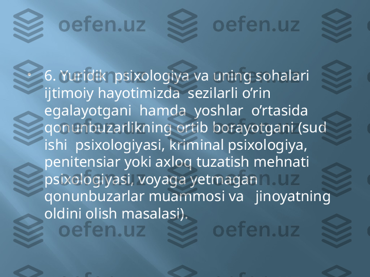 
6. Yuridik  psixologiya va uning sohalari  
ijtimoiy hayotimizda  sezilarli o’rin 
egalayotgani  hamda  yoshlar  o’rtasida  
qonunbuzarlikning ortib borayotgani (sud 
ishi  psixologiyasi, kriminal psixologiya, 
penitensiar yoki axloq tuzatish mehnati  
psixologiyasi, voyaga yetmagan 
qonunbuzarlar muammosi va   jinoyatning 
oldini olish masalasi). 