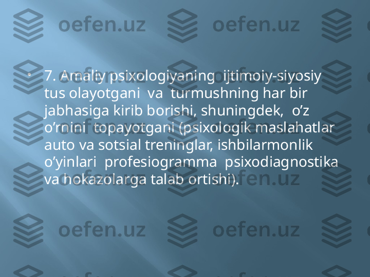 
7. Amaliy psixologiyaning  ijtimoiy-siyosiy  
tus olayotgani  va  turmushning har bir  
jabhasiga kirib borishi, shuningdek,  o’z 
o’rnini  topayotgani (psixologik maslahatlar  
auto va sotsial treninglar, ishbilarmonlik 
o’yinlari  profesiogramma  psixodiagnostika  
va hokazolarga talab ortishi). 