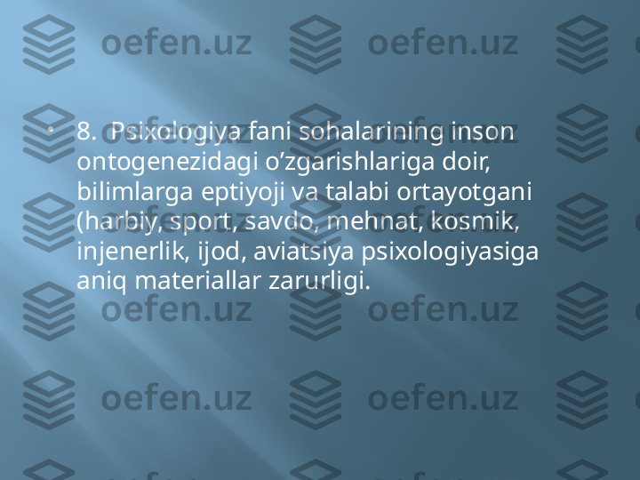 
8.  Psixologiya fani sohalarining inson 
ontogenezidagi o’zgarishlariga doir, 
bilimlarga eрtiyoji va talabi ortayotgani 
(harbiy, sport, savdo, mehnat, kosmik, 
injenerlik, ijod, aviatsiya psixologiyasiga  
aniq materiallar zarurligi. 