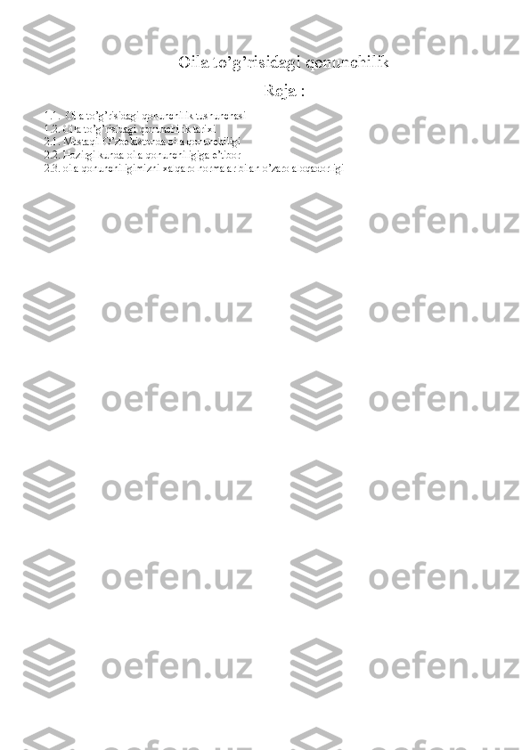 Oila to’g’risidagi qonunchilik
Reja :
1.1.  Oila to’g’risidagi qonunchilik tushunchasi 
1.2. Oila to’g’risidagi qonunchilik tarixi 
2.1. Mustaqil O’zbekistonda oila qonunchiligi 
2.2. Hozirgi kunda oila qonunchiligiga e’tibor 
2.3. oila qonunchiligimizni xalqaro normalar bilan o’zaro aloqadorligi 
   