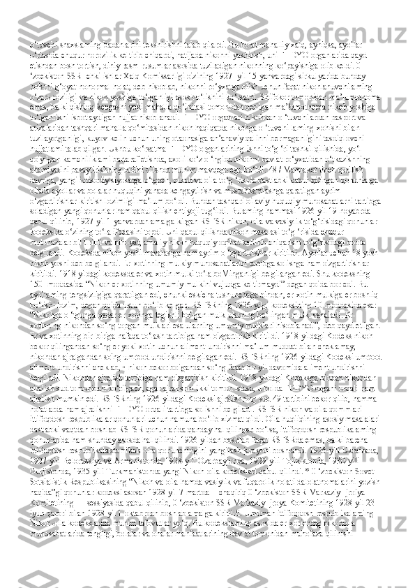 o‘tuvchi shaxslaming badanlarini tekshirishni talab qilardi. Bu holat mahalliy xalq, ayniqsa, ayollar 
o‘rtasida chuqur norozilik keltirib chiqardi, natijada nikohni yashirish, uni FHDYO organlarida qayd 
etishdan bosh tortish, diniy rasm-rusumlar asosida tuziladigan nikohning ko‘payishiga olib keldi. 0 
‘zbekiston SSR Ichki ishlar Xalq Komissarligi o'zining 1927- yil 15-yanvardagi sirkulyarida bunday 
holatni g‘oyat nonormal holat, deb hisoblab, nikohni ro‘yxatga olish uchun faqat nikohlanuvchilaming 
o‘zaro roziligi va nikoh yoshiga to‘lganligi asos bo‘lishini ko‘rsatdi. Shifokor tomonidan ma’lumotnoma 
emas, balki qishloq kengashi yoki mahalla qo‘initasi tomonidan berilgan ma’lumotnoma nikoh yoshiga 
to‘lganlikni isbotlaydigan hujjat hisoblanadi. FHDYO organlari nikohdan o ‘tuvchilardan pasport va 
arizalaridan tashqari mahalla qo‘mitasidan nikoh haqiqatda nikohga o ‘tuvchi laming xohishi bilan 
tuzilayotganligi, kuyov-kelin uchun uning otaonasiga an’anaviy qalinni bermaganligini tasdiqlovchi 
hujjatlami talab qilgan. Ushbu ko‘rsatma FHDYO organlarining ishni to‘g ‘ri tashkil qilishida, yo‘l 
qo'yilgan kamchiliklami bartaraf etishda, axoli ko‘z o ‘ngida nikohni davlat ro‘yxatidan o‘tkazishning 
ahamiyatini pasaytirishning oldini olishda muhim mavqega ega bo‘ldi. 48 / Mamlakat tinch qurilish 
davriga, yangi iqtisodiy siyosatga o‘tgach, nikoh va oila to‘g ‘risida dastlabki qabul qilingan qonunlarga 
oilada ayollar va bolalar huquqini yanada kengaytirish va mustahkamlashga qaratilgan ayrim 
o‘zgartirishlar kiritish lozimligi ma’lum bo‘ldi. Bundan tashqari oilaviy-huquqiy munosabatlarni tartibga 
soladigan yangi qonunlar ham qabul qilish ehtiyoji tug‘ildi. Bulaming hammasi 1926-yil 19-noyabrda 
qabul qilinib, 1927-yil 1-yanvardan amalga kirgan RSFSR nikoh, oila va vasiylik to‘g‘risidagi qonunlar 
kodeksida o‘zining to‘la ifodasini topdi. Uni qabul qilishda nikoh masalasi to‘g ‘risida chuqur 
mulohazalar bildirildi va nihoyat, amaliy nikoh huquqiy oqibat keltirib chiqarishi to‘g‘risidagi qoida 
belgilandi. Kodeksda nikoh yoshi masalasiga ham ayrim o ‘zgartirishlar kiritildi. Ayollar uchun 18 yosh 
nikoh yoshi deb belgilandi. Er-xotinning mulkiy munosabatlarini tartibga solishga ham o'zgartirishlar 
kiritildi. 1918 yildagi kodeksda er va xotin mulki to‘la boMinganligi belgilangan edi. Shu kodeksning 
150- moddasida “Nikoh er-xotinning umumiy mulkini vujudga keltirmaydi” degan qoida bor edi. Bu 
ayollaming tengsizligiga qaratilgan edi, chunki eskicha tushunchaga binoan, er-xotin mulkiga er boshliq 
bo‘lishi lozim, degan qoida ustun bo‘lib kelgan. RSFSRning 1926-yilgi kodeksining 10-moddasida esa: 
“Nikohga o ‘tgunga qadar er-xotinga tegishli bo'lgan mulk ularning bo‘lingan mulki sanaladi. Er-
xotinning nikohdan so‘ng topgan mulklari esa ularning umumiy mulklari hisoblanadi”,-deb qayd etilgan. 
Er va xotinning bir-biriga nafaqa to‘lash tartibiga ham o'zgartirish kiritildi. 1918-yildagi Kodeks nikoh 
bekor qilingandan so‘ng er yoki xotin uchun aliment undirishni ma’lum muddat bilan cheklamay, 
nikohdan ajralgandan so'ng umrbod undirishni belgilagan edi. RSFSRning 1926-yildagi Kodeksi umrbod 
aliment undirishni cheklab, • nikoh bekor boigandan so‘ng faqat bir yil davomida aliment undirishni 
belgiladi. Nikohdan ajralish tartibiga ham o'zgartirish kiritildi. 1918-yildagi Kodeksga binoan nikohdan 
ajralish sud tomonidan ko‘rilgach, agar ajralishni ikki tomon istasa, u holda FHDYO organi orqali ham 
ajralish mumkin edi. RSFSRning 1926-yildagi Kodeksi ajralishning sud 49 tartibini bekor qilib, hamma 
holatlarda ham ajralishni FHDYO orqali tartibga solishni belgiladi. RSFSR nikoh va oila qommlari 
ittifoqdosh respublikalar qonunlari uchun namuna bo‘lib xizmat qildi. Oila huqiiqining asosiy masalalari 
dastlabki vaqtdan boshlab RSFSR qonunlarida qanday hal qilingan bo‘lsa, ittifoqdosh respublikalaming 
qonunlarida ham shunday asosda hal qilindi. 1926-yildan boshlab faqat RSFSRda emas, balki barcha 
ittifoqdosh respublikalarda nikoh-oila qonunchiligini yangilash jarayoni boshlandi. 1926-yili Ukrainada, 
1927-yili Belorussiya va Armanistonda, 1928-yili Ozarbayjonda, 1929-yili Tojikistonda, 1930-yili 
Gurjistonda, 1935-yili Turkmanistonda yangi Nikoh-oila kodekslari qabul qilindi. * 0 ‘zbekiston Sovet 
Sotsialistik Respublikasining “Nikoh va oila hamda vasiylik va fuqarolik holati dalolatnomalarini yozish 
haqida”gi qonunlar kodeksi asosan 1928-yil 7-martda II chaqiriq 0 ‘zbekiston SSR Markaziy Ijroiya 
Komitetining III sessiyasida qabul qilinib, 0 ‘zbekiston SSR Markaziy Ijroya Komitetining 1928-yil 23-
iyun qarori bilan 1928-yil 1-oktabrdan boshlab amalga kiritildi. Umuman ittifoqdosh respublikalaming 
Nikoh-oila kodekslarida muhim tafovutlar yo‘q. Bu kodekslaming asosida er-xotinning nikohoila 
munosabatlarida tengligi, bolalar va onalar manfaatlarining davlat tomonidan muhofaza qilinishi  