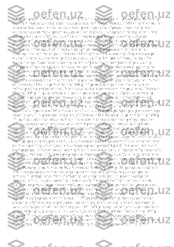 tamoyillari yotadi. Ittifoqdosh respublikalaming Nikoh-oila kodekslarida milliy xususiyatlar va mahalliy 
sharoitlami nazarda tutib belgilangan huquqiy qoidalar ham mavjud. Masalan, 0 ‘zSSRning Nikoh va oila
kodeksida faqat fuqarolik holati dalolatnomalari yozish organlarida ro‘yxatga olingan nikohgina er-
xotinlarda huquq va majburiyatlami vujudga keltirishi belgilandi. Bunday tartibning belgilanishi o ‘sha 
davr va sharoit uchun to‘g‘ri edi. Bu ko‘p xotinlilikka va voyaga etmagan qizlaming turmushga 
berilishiga yo‘l qo'ymas edi. Kodeks nikoh yoshini qizlar uchun 16, yigitlar uchun 18 yosh qilib belgiladi.
Shuningdek, Nikoh-oila kodeksi bilan yuqoriga yoki pastga qaragan to‘g ‘ri chiziq bo'yicha bo'Igan yaqin
qarindoshlar o ‘rtasidagi, shu50 ningdek, birga tug‘ilgan va o‘gay aka-ukalar bilan opa-singillar 
o‘rtasidagi nikohlar1 man etilgan. 0 ‘zbekiston SSRning Nikoh-oila kodeksining o‘ziga xos xususiyati 
shundan iborat ediki, unda mahaliiy o‘troq xalq uchun ularning familiyasi bo‘lmasa, nikohga o ‘tish 
vaqtida nikohga o‘tuvchilardan bittasining ota ismi bo‘yicha nikohni rasmiylashtirish yoki ularning 
nikohgacha bo‘lgan ota ismida qolish huquqi berilgan. Nikohdan ajralish vaqtida esa er-xotinning har 
biriga o‘z xohishi bo‘yicha familiya tanlash’huquqi berilgan. Er-xotin o‘rtasida o‘zaro kelishish bo‘lmasa,
u holda bu masala bo‘yicha ularning har biriga nikohgacha boMgan familiyasi qaytariladi. 0 ‘zSSRning 
Nikoh-oila kodeksiga binoan nikoh bir tarafning yoki ikki tarafning roziligiga binoan tugatilishi mumkin 
edi. O'zbekiston SSR Ijroiya Komitetining 1928-yil 14-yanvar2 qaroriga binoan nikohdan ajralish 
ma’muriy tartibda amalga oshiriladi. Nikoh huquqida belgilangan shartlami himoya qilishda 0 ‘zbekiston 
SSRning 1926-yil 1-iyuldan amalga kiritilgan Jinoyat kodeksi juda katta rol o‘ynadi. Unda mahaliiy 
maishiy jinoyatlarga bag ishlangan maxsus bob ajratilgan edi. Kodeksda qalin to‘lash (273-modda), 
xotin-qizlami jismoniy yoki ruhiy majburlash bilan erga berish (274- modda), qo‘shxotinlik (275-modda) 
va boshqa jinoyatlar tarkiblari ko'rsatilgan. Keyinchalik O'zbekiston SSRning 1927-yil 26-27-noyabr 
qarori bilan Jinoyat kodeksi 274-a modda bilan to‘ldirilib, unga voyaga yetmagan yoki yosh qizlami erga 
berganlik uchun jinoiy javobgarlik belgilandi,3 0 ‘zbekiston SSR Markaziy Ijroiya Komitetining 1938-yil 
14- iyul4 qaroriga binoan respublika Nikoh-oila kodeksi bilan belgilangan nikoh yoshiga o'zgartirish 
kiritilib, u erkaklar uchun ham, qizlar uchun ham 18 yosh qilib belgilandi. Respublika Oliy Soveti 
Prezidiumi ayni vaqtda QQASSR Oliy Soveti Prezidiumiga, oblast va okrug ijroiya komitetlariga 
favqulodda holatlarda ayrim iltimoslarga ko‘ra, nikoh yoshini ayollar uchun bir yilga kamaytirish 
huquqini berdi. Ayollarga nisbatan nikoh yoshi ko'tarilishining asosiy sababi ularga ma’lumot olish uchun
imkoniyat yaratib berish, yosh qizlami, ular turmushga chiqqach, eriga qaram bo‘lib qolishidan xoli etish 
edi. Nikoh yoshining umum fuqarolik muomalaga layoqatli yoshga (18 yosh)1 mos kelishi ham muhim 
ahamiyatga ega. Ittifoqdosh respublikalaming Nikoh-oila kodekslari qabul qilingandan so‘ng oradan ko‘p
yillar o‘tdi, mamlakat ijtimoiy va siyosiy hayotida o‘zgarishlar sodir bo'ldi, xo‘jalik Tizimi hamda ishlab 
chiqarish qurollari va vositalariga nisbatan mulkchilik shakli ham o‘zgardi. Bu yutuqlar mamlakat Asosiy
qonuni - SSSR, ittifoqdosh va avtonom respublikalaming Konstitutsiyalarida o‘z ifodasini topdi. Sobiq 
ittifoq Markaziy Ijroiya Komiteti va Xalq Komissarlari Sovetining 1936-yil 27-iyundagi qarorida2 ko‘p 
bolali onalarga davlat tomonidan beriladigan yordamni belgilash, tug‘mqxonalar, bolalar yaslilari 
tarmoqlarini kengaytirish, aliment to‘lamaganligi uchun tayinlanadigan jinoiy jazoni kuchaytirish 
masalalari ko‘rildi. Bu qaror davlatning ona va bola to‘g ‘risidagi g‘amxo‘rligini oshirish, nikoh va 
ajralish, oilaviy majburiyatga nisbatan mas’uliyatni kuchaytirishga qaratilgan tadbirlar jumlasiga kiradi. 
Ushbu qaror hozirgi vaqtda ham amal qilayotgan bolalarning ta’- minoti uchun ota-onalardan 
undiriladigan aliment hissalarini belgilab berdi; tayinlangan alimentni to'lamaganlik uchun jinoiy jazoni 
kuchaytirish, ajralayotgan er-xotinni albatta FHDYOga chaqirish va ulaming pasportlariga nikohdan 
ajralganligi to‘g‘risida belgi qo'yish, davlat organlarining ajratish bilan bog'liq ishlami bajarmaganligi 
uchun undiriladigan to‘lovni oshirishni belgiladi. 1941-1945-yillardagi Ikkinchi jahon urushi davrida bir 
qancha me’yoriy hujjatlar qabul qilindi. Ushbu hujjat ichida SSSR Oliy Soveti Prezidiumining 1944-yil 
8-iyuldagi “Homilador ayollarga hamda ko‘p bolali va bolali yolg‘iz onalarga davlat nafaqasini 
kuchaytirish to‘g ‘risida”, “Qahramon ona” faxriy unvonini belgilash va “Onalik shuhrati” ordeni hamda 
“Onalik medali”ni ta’sis etish to‘g‘risida” chiqargan farmonlari diqqatga sazovordir.1 Bu farmon  