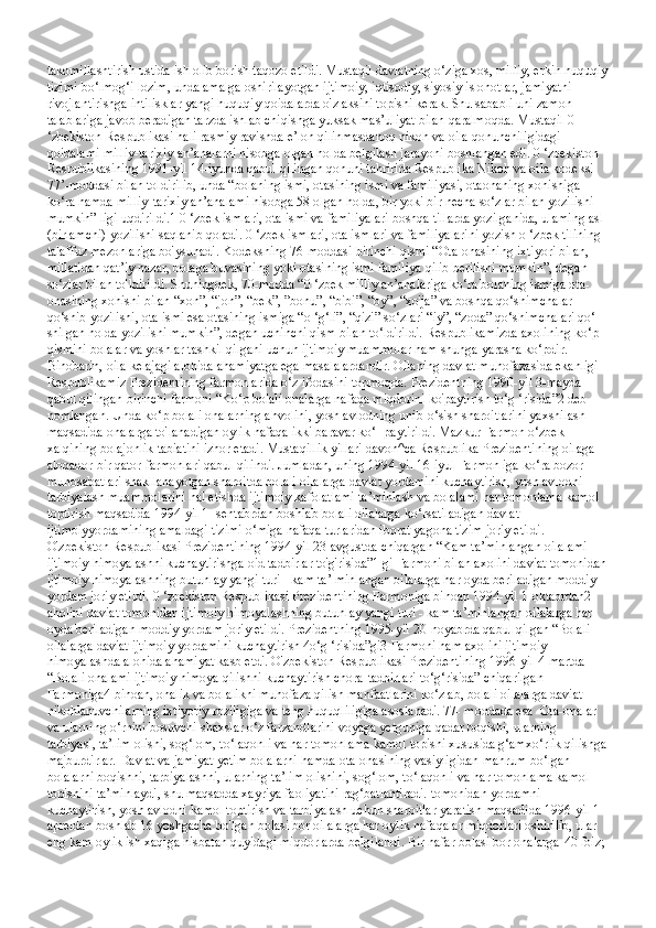 takomillashtirish ustida ish olib borish taqozo etildi. Mustaqil davlatning o‘ziga xos, milliy, erkin huquqiy
tizimi bo‘lmog‘i lozim, unda amalga oshirilayotgan ijtimoiy, iqtisodiy, siyosiy islohotlar, jamiyatni 
rivojlantirishga intilisklar yangi huquqiy qoidalarda o'z aksini topishi kerak. Shu sababli uni zamon 
talablariga javob beradigan tarzda ishlab chiqishga yuksak mas’uliyat bilan qaralmoqda. Mustaqil 0 
‘zbekiston Respublikasi hali rasmiy ravishda e’lon qilinmasdanoq nikoh va oila qonunchiligidagi 
qoidalami milliy-tarixiy an’analarni hisobga olgan holda belgilash jarayoni boshlangan edi. 0 ‘zbekiston 
Respublikasining 1991-yil 14-iyunda qabul qilingan qonuni tahririda Respublika Nikoh va oila kodeksi 
77’-moddasi bilan toldirilib, unda “bolaning ismi, otasining ismi va familiyasi, otaonaning xohishiga 
ko‘ra hamda milliy-tarixiy an’analami hisobga 58 olgan holda, bir yoki bir necha so‘zlar bilan yozilishi 
mumkin” ligi uqdirildi.1 0 ‘zbek ismlari, ota ismi va familiyalari boshqa tillarda yozilganida, ulaming asl 
(birlamchi) yozilishi saqlanib qoladi. 0 ‘zbek ismlari, ota ismlari va familiyalarini yozish o ‘zbek tilining 
talaffuz mezonlariga bo'ysunadi. Kodeksning 76-moddasi birinchi qismi “Ota-onasining ixtiyori bilan, 
millatidan qat’iy nazar, bolaga buvasining yoki otasining ismi familiya qilib berilishi mumkin”, degan 
so‘zlar bilan to'ldirildi. Shuningdek, 70-modda “0 ‘zbek milliy an’analariga ko‘ra bolaning ismiga ota-
onasining xohishi bilan “xon”, “jon”, “bek”, ”bonu”, “bibi”, “oy”, “xo'ja” va boshqa qo‘shimchalar 
qo‘shib yozilishi, ota ismi esa otasining ismiga “o ‘g‘li”, “qizi” so‘zlari “iy”, “zoda” qo‘shimchalari qo‘- 
shilgan holda yozilishi mumkin”, degan uchinchi qism bilan to‘ldirildi. Respublikamizda axolining ko‘p 
qismini bolalar va yoshlar tashkil qilgani uchun ijtimoiy muammolar ham shunga yarasha ko‘pdir. 
Binobarin, oila kelajagi alohida ahamiyatga ega masalalardandir. Oilaning davlat muhofazasida ekanligi 
Respublikamiz Prezidentining farmonlarida o‘z ifodasini topmoqda. Prezidentning 1990-yil 3-mayda 
qabul qilingan birinchi farmoni “Ko‘p bolali onalarga nafaqa miqdorini ko'paytirish to‘g ‘risida”2 deb 
nomlangan. Unda ko‘p bolali onalarning ahvolini, yosh avlodning unib-o‘sish sharoitlarini yaxshilash 
maqsadida onalarga to'lanadigan oylik nafaqa ikki baravar ko‘- paytirildi. Mazkur Farmon o‘zbek 
xalqining bolajonlik tabiatini izhor etadi. Mustaqillik yillari davon^ca Respublika Prezidentining oilaga 
aloqador bir qator farmonlari qabul qilindi. Jumladan, uning 1994-yil 16-iyul Farmon iga ko‘ra bozor 
munosabatlari shakllanayotgan sharoitda bolali oilalarga davlat yordamini kuchaytirish, yosh avlodni 
tarbiyalash muammolarini hal etishda ijtimoiy kafolatlami ta’minlash va bolalami har tomonlama kamol 
toptirish maqsadida 1994-yil 1- sentabrdan boshlab bolali oilalarga ko‘rsatiladigan davlat 
ijtimoiyyordamining amaldagi tizimi o‘miga nafaqa turlaridan iborat yagona tizim joriy etildi. 
O'zbekiston Respublikasi Prezidentining 1994-yil 23-avgustda chiqargan “Kam ta’minlangan oilalami 
ijtimoiy himoyalashni kuchaytirishga oid tadbirlar to'g'risida”1 gi Farmoni bilan axolini daviat tomonidan
ijtimoiy himoyalashning butunlay yangi turi - kam ta’  minlangan oilalarga har oyda beriladigan moddiy 
yordam joriy etildi. 0 ‘zbekiston Respublikasi Prezidentining Farmoniga binoan 1994-yil 1-oktabrdan2 
aholini daviat tomonidan ijtimoiy himoyalashning butunlay yangi turi - kam ta’minlangan oilalarga har 
oyda beriladigan moddiy yordam joriy etildi. Prezidentning 1995-yil 20-noyabrda qabul qilgan “Bolali 
oilalarga daviat ijtimoiy yordamini kuchaytirish 4o‘g ‘risida”gi3 Farmoni ham axolini ijtimoiy 
himoyalashda alohida ahamiyat kasb etdi. O'zbekiston Respublikasi Prezidentining 1996-yil 4-martda 
“Bolali onalami ijtimoiy himoya qilishni kuchaytirish chora-tadbirlari to‘g‘risida” chiqarilgan 
Farmoniga4 binoan, onalik va bolalikni muhofaza qilish manfaatlarini ko‘zlab, bolali oilalarga daviat 
nikohlanuvchilarning ixtiyoriy roziligiga va teng huquqliligiga asoslanadi. 77- moddada esa   Ota-onalar 
va ularning o‘rnini bosuvchi shaxslar o‘z farzandlarini voyaga yetguniga qadar boqishi, ularning 
tarbiyasi, ta’lim olishi, sog‘lom, to‘laqonli va har tomonlama kamol topishi xususida g‘amxo‘rlik qilishga
majburdirlar. Davlat va jamiyat yetim bolalarni hamda ota-onasining vasiyligidan mahrum bo‘lgan 
bolalarni boqishni, tarbiyalashni, ularning ta’lim olishini, sog‘lom, to‘laqonli va har tomonlama kamol 
topishini ta’minlaydi, shu maqsadda xayriya faoliyatini rag‘batlantiradi. tomonidan yordamni 
kuchaytirish, yosh avlodni kamol toptirish va tarbiyalash uchun sharoitlar yaratish maqsadida 1996-yil 1-
apreldan boshlab 16 yoshgacha bo'lgan bolasi bor oilalarga har oylik nafaqalar miqdorlari oshirilib, ular 
eng kam oylik ish xaqiga nisbatan quyidagi miqdorlarda belgilandi. Bir nafar bolasi bor onalarga-40 foiz;  