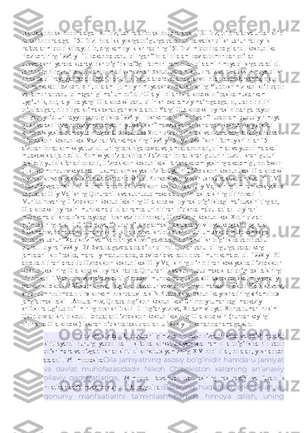 ikki nafar bolasi bor onalarga - 80 foiz; ucb nafar bolasi bor onalarga - 120 foiz; to‘rt nafar va undan ko‘p 
bolasi bor onalarga - 150 foiz. Bola ikki yoshga to‘lgunga qadar uni parvarish qilish uchun har oylik 
nafaqalar miqdori ko'paytirilib, eng kam oylik ish haqining 150 foizi miqdorida belgilandi. Respublika 
Prezidentining 1996-yil 10-dekabrda qabul qilingan “Bolali oilalami daviat tomonidan qo‘llab-
quvvatlashni yanada kuchaytirish to‘g ‘risida”5gi Farmoni ham bolali oilalami himoya qilishga qaratildi. 
Jahonning bir guruh tadqiqotchi olimlari tomonidan respublikada oilani, onalik va bolalikni himoya qilish
borasida qilinayotgan ishlar o'rganib chiqildi. Natijalar chet ellardagi ahvol bilan taqqoslanganda, biror 
bir mamlakat Prezidenti elni, oilalami ijtimoiy himoyalash borasida bizning Yurtboshimiz kabi ko‘p qaror
va farmonlar qabul qilmaganligi ma’lum bo‘ldi. •Oila yili bilan Oila kodeksi o ‘rtasida mustahkam 
uyg‘unlik, bor, la yilida yangi Oila kodeksi qabul qilinishi esa ramziy ma’noga ega. ro, ular bir-birini 
to‘ldiradigan, bir-biriga ko‘maklashadigan vositalardir. Yangi Oila kodeksi loyihasi birdaniga paydo 
bo'lgani yo‘q. Uni tayyorlash to'g'risida 1996-yil Toshkentda bo‘lib o‘tgan “Fuqarolami huquqiy himoya 
qilish va axolining huquqiy madaniyatini yuksaltirish” mavzusiga bag‘ishlangan Respublika yuristlari 
konferensiyasida ham aytib o‘tilgandi. Respublika Xotin-qizlar qo‘mitasi va olimlaming taklifiga binoan 
0 ‘zbekiston Respublikasi Vazirlar Mahkamasining 1996-yil 5- iyul 289-f sonli farmoyishi bilan 15 
a’zodan iborat komissiya tuzildi. Uning tarkibiga daviat va jamoat arboblari, olimlar va yuqori malakali 
mutaxassislar jalb etildi. Komissiya o‘z tarkibidan 7 a’zodan iborat ishchi guruhini tuzdi. Ishchi guruhi 
raisi etib yuridik fanlari doktori, 0 ‘zbekiston Respublikasi Fanlar akademiyasining akademigi, professor 
H.R. Rahmonqulov saylandi. Hukumat komissiyasi o‘z faoliyatini 0 ‘zbekiston Respublikasi Oila kodeksi
loyihasi konsepsiyasini ishlab chiqishdan boshladi. Konsepsiyani yozish ushbu darsiik hammuallifi F.M. 
Otaxo‘jaevga topshirildi. Birinchi chaqiriq O'zbekiston Respublikasi Oliy Majlisining o'ninchi sessiyasida
deputatlar Oliy Majlisning Qonunchilik va sudhuquq masalalari qo‘mitasi raisining o'rinbosari F. 
Muhiddinovaning 0 ‘zbekiston Respublikasining Oila kodeksi loyihasi to‘g‘risidagi ma’ruzasini tinglab, 
Oila kodeksi loyihasini muhokama qildilar hamda uni birinchi o‘qishda ma'qulladilar. Loyihani 
muhokama qilishda o‘sha paytdagi Bosh vazir o'rinbosari, O'zbekiston Respublikasi Xotin-qizlar 
qo‘mitasining raisi D. G ‘ulomova, “Nuroniy” jamg'armasi Qashqadaryo viloyat kengashining raisi 
S.Usmonov, Samarqand tuman hokimi R.Hakimova ishtirok etishdi. Uni umumxalq muhokamasiga 
chiqarish uchun “Xalq so‘zi” va “Narodnoye slovo” gazetalarida e’lon qilish to‘g‘risida qaror qabul 
qilindi. Loyiha 1998-yil 27-fevralda gazetalarda e’lon qilindi. Qonun qabul qilingunga qadar keng 
jamoatchilik o ‘rtasida, mahalliy matbuotlarda, televidenie va radio orqali muhokama etildi.  1998-yil 30-
aprelda birinchi chaqiriq O'zbekiston Respublikasi Oliy Majlisining o ‘n birinchi sessiyasida 0 ‘zbekiston 
Respublikasi ning Oila kodeksi loyihasi haqida Qonunchilik va sud-huquq masals lari qo‘mitasi raisining 
o‘rinbosari F.Muhiddinova ma’raza qildi. Kodeksni muhokama qilishda «Oila» respublika ilmiy-amaiiy 
markazi direktori O.Musurmonova, Farg‘ona Davlat universiteti Tibbiyot markazi direktori Yu.Nishonov,
«Qizilqumnodirmetaloltin» konsemi boshqaruvi raisi N.Kucherskiy, respublika yoshlarining «Kamoiot» 
jamg‘armasi raisi H.Abduraimov, Qoraqalpog‘iston Respublikasi Chirnboy tumanidagi markaziy 
shifoxona tug‘ruq bo‘limining bosh shifokori D. Tog‘aniyozova, Xorazm viloyati Xonqa tumani hokimi 
Q.Ortiqovlar ishtirok etdi. Deputatlar 0 ‘zbekiston Respublikasining Oila kodeksini (bundan keyingi 
o‘rinlarda Oila kodeksi) ikkinchi o‘qishda tasdiqladilar. U 1998-yil 1-sentabrdan amalga kirdi.
            Hozirgi   kunda   oila   qonunchiligimizda   bir   qator   o’zgartirishlar   va   qo’shimchalar
kiritilayabdi   bunung   yaqqol   dalili   sifatida   konstitiutsiyamizda   ham   oila   to’g’risida   bir   qator
qo’shimcha va o’zgartirishlar kiritildi konstitutsiyamizning XIV bobi oila , bolalar , yoshlar deb
ataladi  . 76- moddasida Oila   jamiyatning   asosiy   bo‘g‘inidir   hamda   u   jamiyat
va   davlat   muhofazasidadir   Nikoh   O‘zbekiston   xalqining   an’anaviy
oilaviy   qadriyatlariga,   78-modda   Farzandlar   ota-onasining   nasl-nasabi   va   fuqarolik
holatidan   qat’i   nazar,   qonun   oldida   tengdirlar. Bolaning   huquqlari,   erkinliklari   va
qonuniy   manfaatlarini   ta’minlash   hamda   himoya   qilish,   uning 