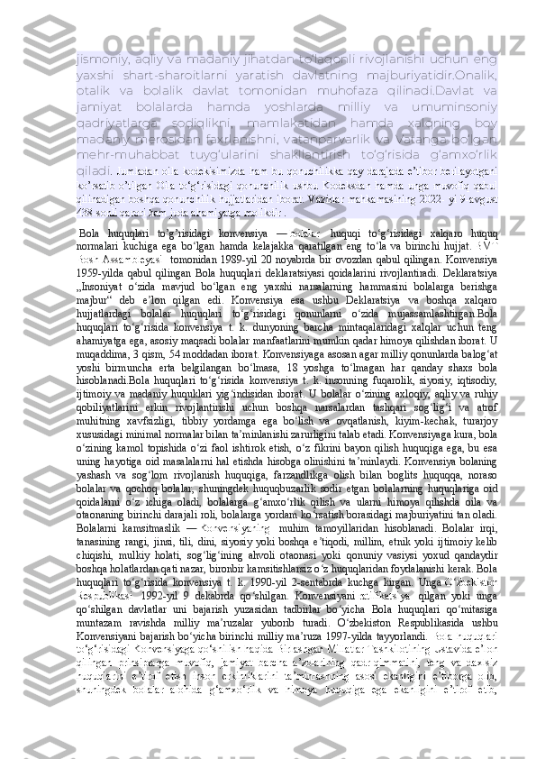 jismoniy,   aqliy   va   madaniy   jihatdan   to‘laqonli   rivojlanishi   uchun   eng
yaxshi   shart-sharoitlarni   yaratish   davlatning   majburiyatidir.Onalik,
otalik   va   bolalik   davlat   tomonidan   muhofaza   qilinadi.Davlat   va
jamiyat   bolalarda   hamda   yoshlarda   milliy   va   umuminsoniy
qadriyatlarga   sodiqlikni,   mamlakatidan   hamda   xalqning   boy
madaniy   merosidan   faxrlanishni,   vatanparvarlik   va   Vatanga   bo‘lgan
mehr-muhabbat   tuyg‘ularini   shakllantirish   to‘g‘risida   g‘amxo‘rlik
qiladi .   Jumladan   oila   kodekisimizda   ham   bu   qonuchilikka   qay   darajada   e’tibor   berilayotgani
ko’rsatib   o’tilgan   Oila   to‘g‘risidagi   qonunchilik   ushbu   Kodeksdan   hamda   unga   muvofiq   qabul
qilinadigan  boshqa qonunchilik hujjatlaridan  iborat.  Vazirlar  mahkamasining  2022- yi 9-avgust
438-sonli qarori ham juda ahamiyatga molikdir . 
  Bola   huquqlari   to’g’risidagi   konvensiya   —   bolalar     huquqi   to g risidagi   xalqaro   huquqʻ ʻ
normalari   kuchiga   ega   bo lgan   hamda   kelajakka   qaratilgan   eng   to la   va   birinchi   hujjat.	
ʻ ʻ   BMT
Bosh  Assambleyasi     tomonidan  1989-yil   20  noyabrda  bir   ovozdan  qabul   qilingan.   Konvensiya
1959-yilda   qabul   qilingan   Bola   huquqlari   deklaratsiyasi   qoidalarini   rivojlantiradi.   Deklaratsiya
„Insoniyat   o zida   mavjud   bo lgan   eng   yaxshi   narsalarning   hammasini   bolalarga   berishga	
ʻ ʻ
majbur“   deb   e lon   qilgan   edi.   Konvensiya   esa   ushbu   Deklaratsiya   va   boshqa   xalqaro	
ʼ
hujjatlardagi   bolalar   huquqlari   to g risidagi   qonunlarni   o zida   mujassamlashtirgan.Bola	
ʻ ʻ ʻ
huquqlari   to g risida   konvensiya   t.   k.   dunyoning   barcha   mintaqalaridagi   xalqlar   uchun   teng	
ʻ ʻ
ahamiyatga ega, asosiy maqsadi bolalar manfaatlarini mumkin qadar himoya qilishdan iborat. U
muqaddima, 3 qism, 54 moddadan iborat. Konvensiyaga asosan agar milliy qonunlarda balog at	
ʻ
yoshi   birmuncha   erta   belgilangan   bo lmasa,   18   yoshga   to lmagan   har   qanday   shaxs   bola	
ʻ ʻ
hisoblanadi.Bola   huquqlari   to g risida   konvensiya   t.   k.   insonning   fuqarolik,   siyosiy,   iqtisodiy,	
ʻ ʻ
ijtimoiy   va   madaniy   huquklari   yig indisidan   iborat.   U   bolalar   o zining   axloqiy,   aqliy   va   ruhiy	
ʻ ʻ
qobiliyatlarini   erkin   rivojlantirishi   uchun   boshqa   narsalardan   tashqari   sog lig i   va   atrof	
ʻ ʻ
muhitning   xavfsizligi,   tibbiy   yordamga   ega   bo lish   va   ovqatlanish,   kiyim-kechak,   turarjoy	
ʻ
xususidagi minimal normalar bilan ta minlanishi zarurligini talab etadi. Konvensiyaga kura, bola	
ʼ
o zining   kamol   topishida   o zi   faol   ishtirok   etish,   o z   fikrini   bayon  qilish   huquqiga   ega,   bu  esa	
ʻ ʻ ʻ
uning hayotiga oid masalalarni hal etishda hisobga olinishini ta minlaydi. Konvensiya bolaning	
ʼ
yashash   va   sog lom   rivojlanish   huquqiga,   farzandlikga   olish   bilan   boglits   huquqqa,   noraso	
ʻ
bolalar   va   qochoq   bolalar,   shuningdek   huquqbuzarlik   sodir   etgan   bolalarning   huquqlariga   oid
qoidalarni   o z   ichiga   oladi,   bolalarga   g amxo rlik   qilish   va   ularni   himoya   qilishda   oila   va	
ʻ ʻ ʻ
otaonaning birinchi darajali roli, bolalarga yordam ko rsatish borasidagi majburiyatini tan oladi.	
ʻ
Bolalarni   kamsitmaslik   —   Konvensiyaning     muhim   tamoyillaridan   hisoblanadi.   Bolalar   irqi,
tanasining   rangi,   jinsi,   tili,   dini,   siyosiy   yoki   boshqa   e tiqodi,   millim,   etnik   yoki   ijtimoiy   kelib
ʼ
chiqishi,   mulkiy   holati,   sog lig ining   ahvoli   otaonasi   yoki   qonuniy   vasiysi   yoxud   qandaydir	
ʻ ʻ
boshqa holatlardan qati nazar, bironbir kamsitishlarsiz o z huquqlaridan foydalanishi kerak. Bola	
ʻ
huquqlari   to g risida   konvensiya   t.   k.   1990-yil   2-sentabrda   kuchga   kirgan.   Unga	
ʻ ʻ   O zbekiston	ʻ
Respublikasi     1992-yil   9   dekabrda   qo shilgan.   Konvensiyani	
ʻ   ratifikatsiya     qilgan   yoki   unga
qo shilgan   davlatlar   uni   bajarish   yuzasidan   tadbirlar   bo yicha   Bola   huquqlari   qo mitasiga	
ʻ ʻ ʻ
muntazam   ravishda   milliy   ma ruzalar   yuborib   turadi.   O zbekiston   Respublikasida   ushbu	
ʼ ʻ
Konvensiyani  bajarish bo yicha birinchi  milliy  ma ruza  1997-yilda tayyorlandi.	
ʻ ʼ   Bola huquqlari
to‘g‘risidagi Konvensiyaga qo‘shilish haqida   Birlashgan Millatlar Tashkilotining Ustavida e’lon
qilingan   prinsiplarga   muvofiq,   jamiyat   barcha   a’zolarining   qadr-qimmatini,   teng   va   daxlsiz
huquqlarini   e’tirof   etish   inson   erkinliklarini   ta’minlashning   asosi   ekanligini   e’tiborga   olib,
shuningdek   bolalar   alohida   g‘amxo‘rlik   va   himoya   huquqiga   ega   ekanligini   e’tirof   etib, 