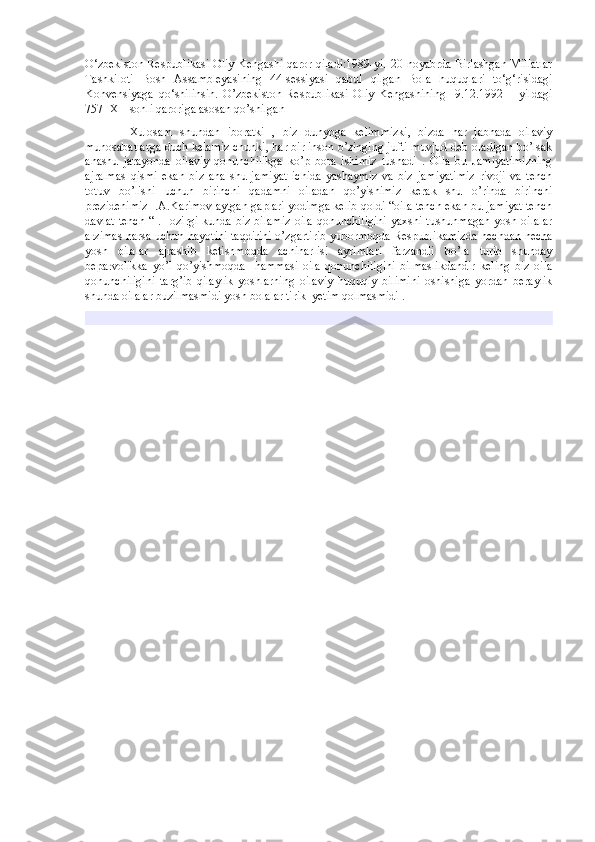 O‘zbekiston Respublikasi Oliy Kengashi qaror qiladi:1989-yil 20-noyabrda Birlashgan Millatlar
Tashkiloti   Bosh   Assambleyasining   44-sessiyasi   qabul   qilgan   Bola   huquqlari   to‘g‘risidagi
Konvensiyaga   qo‘shilinsin.   O’zbekiston   Respublikasi   Oliy   Kengashining     9.12.1992   –   yildagi
757- XII sonli qaroriga asosan qo’shilgan 
            Xulosam   shundan   iboratki   ,   biz   dunyoga   kelimmizki,   bizda   har   jabhada   oilaviy
munosabatlarga duch kelamiz chunki, har bir inson o’zinging jufti muvjud deb oladigan bo’lsak
anashu   jarayonda   oilaviy   qonunchilikga   ko’p   bora   ishimiz   tushadi   .   Oila   bu   Jamiyatimizning
ajralmas   qismi   ekan   biz   ana   shu   jamiyat   ichida   yashaymiz   va   biz   jamiyatimiz   rivoji   va   tench
totuv   bo’lishi   uchun   birinchi   qadamni   oiladan   qo’yishimiz   kerak   shu   o’rinda   birinchi
prezidenimiz I.A.Karimov aytgan gaplari yodimga kelib qoldi “oila tench ekan bu jamiyat tench
davlat  tench  “ .Hozirgi  kunda biz bilamiz  oila  qonunchiligini  yaxshi tushunmagan  yosh oilalar
arzimas narsa uchun hayotini taqdirini o’zgartirib yubormoqda Respublikamizda nechdan necha
yosh   oilalar   ajrashib   ketishmoqda   achinarlisi   ayrimlari   farzandli   bo’la   turib   shunday
beparvolikka   yo’l   qo’yishmoqda     hammasi   oila   qonunchiligini   bilmaslikdandir   keling   biz   oila
qonunchiligini   targ’ib   qilaylik   yoshlarning   oilaviy   huquqiy   bilimini   oshishiga   yordan   beraylik
shunda oilalar buzilmasmidi yosh bolalar tirik  yetim qolmasmidi .  