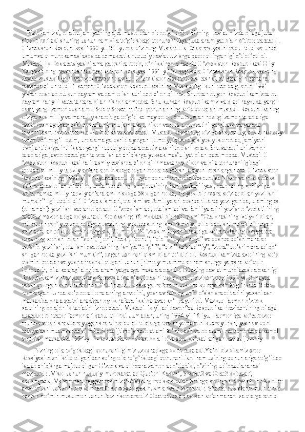    Biz bilamizki, oila bu jamiyatning ajralmas birdan bir bo’g’inidir. Bizning Davlatimizda oilaga juda 
e’tibor beriladi shuning uchun ham oila to’g’risidagi qonunchilikga juda ahamiyat bialn e’tibor qaratadi . 
0 ‘zbekiston Respublikasi 1990-yil 20-iyunda o‘zining Mustaqillik Deklaratsiyasini qabul qildi va unda 
umumxalq muhokamasi asosida demakratik huquqiy daviat tuzishga qaror qilinganligi e’tirof etildi. 
Mustaqillik Deklaratsiyasini amalga oshira borib, o‘n ikkinchi chaqiriq 0 ‘zbekiston Respublikasi Oliy 
Kengashining navbatdan tashqari oltinchi sessiyasi 1991-yil 31-avgustda 0 ‘zbekiston Respublikasining 
daviat mustaqilligini va ozod suveren daviat - 0 ‘zbekiston Respublikasi tashkil etilganligini tantanali 
ravishda e’lon qildi. 1-sentabr 0 ‘zbekiston Respublikasining Mustaqilligi kuni deb belgilanib, 1991-
yildan boshlab bu kun bayram va dam olish kuni deb e’lon qilindi. Shundan buyon Respublikamizda bu 
bayram har yili katta tantana bilan nishonlanmoqda. Shu kundan Respublikamiz xalqlari hayotida yangi 
davr, yangi zamon boshlandi. Sobiq Sovet Ittifoqi qonunlarining ko‘p qoidalari mustaqil Respublikaning 
o‘ziga xos milliy va mahaliiy sharoitiga to‘g‘ri kelmay qoldi. Shu boisdan hozirgi zamon talablariga 
javob bermaydigan eski qonunlami, shu jumladan, nikoh va oila qonunlarini yangilash va yanada 
takomillashtirish ustida ish olib borish taqozo etildi. Mustaqil davlatning o‘ziga xos, milliy, erkin huquqiy
tizimi bo‘lmog‘i lozim, unda amalga oshirilayotgan ijtimoiy, iqtisodiy, siyosiy islohotlar, jamiyatni 
rivojlantirishga intilisklar yangi huquqiy qoidalarda o'z aksini topishi kerak. Shu sababli uni zamon 
talablariga javob beradigan tarzda ishlab chiqishga yuksak mas’uliyat bilan qaralmoqda. Mustaqil 0 
‘zbekiston Respublikasi hali rasmiy ravishda e’lon qilinmasdanoq nikoh va oila qonunchiligidagi 
qoidalami milliy-tarixiy an’analarni hisobga olgan holda belgilash jarayoni boshlangan edi. 0 ‘zbekiston 
Respublikasining 1991-yil 14-iyunda qabul qilingan qonuni tahririda Respublika Nikoh va oila kodeksi 
77’-moddasi bilan toldirilib, unda “bolaning ismi, otasining ismi va familiyasi, otaonaning xohishiga 
ko‘ra hamda milliy-tarixiy an’analami hisobga 58 olgan holda, bir yoki bir necha so‘zlar bilan yozilishi 
mumkin” ligi uqdirildi.1 0 ‘zbek ismlari, ota ismi va familiyalari boshqa tillarda yozilganida, ulaming asl 
(birlamchi) yozilishi saqlanib qoladi. 0 ‘zbek ismlari, ota ismlari va familiyalarini yozish o ‘zbek tilining 
talaffuz mezonlariga bo'ysunadi. Kodeksning 76-moddasi birinchi qismi “Ota-onasining ixtiyori bilan, 
millatidan qat’iy nazar, bolaga buvasining yoki otasining ismi familiya qilib berilishi mumkin”, degan 
so‘zlar bilan to'ldirildi. Shuningdek, 70-modda “0 ‘zbek milliy an’analariga ko‘ra bolaning ismiga ota-
onasining xohishi bilan “xon”, “jon”, “bek”, ”bonu”, “bibi”, “oy”, “xo'ja” va boshqa qo‘shimchalar 
qo‘shib yozilishi, ota ismi esa otasining ismiga “o ‘g‘li”, “qizi” so‘zlari “iy”, “zoda” qo‘shimchalari qo‘- 
shilgan holda yozilishi mumkin”, degan uchinchi qism bilan to‘ldirildi. Respublikamizda axolining ko‘p 
qismini bolalar va yoshlar tashkil qilgani uchun ijtimoiy muammolar ham shunga yarasha ko‘pdir. 
Binobarin, oila kelajagi alohida ahamiyatga ega masalalardandir. Oilaning davlat muhofazasida ekanligi 
Respublikamiz Prezidentining farmonlarida o‘z ifodasini topmoqda. Prezidentning 1990-yil 3-mayda 
qabul qilingan birinchi farmoni “Ko‘p bolali onalarga nafaqa miqdorini ko'paytirish to‘g ‘risida”2 deb 
nomlangan. Unda ko‘p bolali onalarning ahvolini, yosh avlodning unib-o‘sish sharoitlarini yaxshilash 
maqsadida onalarga to'lanadigan oylik nafaqa ikki baravar ko‘- paytirildi. Mazkur Farmon o‘zbek 
xalqining bolajonlik tabiatini izhor etadi. Mustaqillik yillari davon^ca Respublika Prezidentining oilaga 
aloqador bir qator farmonlari qabul qilindi. Jumladan, uning 1994-yil 16-iyul Farmon iga ko‘ra bozor 
munosabatlari shakllanayotgan sharoitda bolali oilalarga davlat yordamini kuchaytirish, yosh avlodni 
tarbiyalash muammolarini hal etishda ijtimoiy kafolatlami ta’minlash va bolalami har tomonlama kamol 
toptirish maqsadida 1994-yil 1- sentabrdan boshlab bolali oilalarga ko‘rsatiladigan davlat ijtimoiy
        Bizning oila to’grisidagi qonunchiligimiz uzoq tarixga borib taqaladi.Ya’ni biz bilamiz chor 
Rossiyasi bizni istilo qilganidan so’ng oila to’g’risidagi qonunchilikni ham uzining qonunlariga to’g’irlab
ishlab chiqishga majbur qilgan O’zbek xalqi necha zamonlar o’tibdiki, o’zining urf odati ananasi 
mavjuddir .Misol uchun huquqiy munosabatlari Qur’oni Karim1, Shariat2 va Odat3 qoidalari, 
shuningdek, Muhammad paygambarimiz (SAV)ning hadislari bilan tartibga solingan. Shariat - bu kishilar
amal qilishi uchun Islom dini tarafidan buyurilgan hukmlar va nizomlardir. Shariat hukmlarini bilib olish 
har bir mo‘min musulmon uchun farz hisoblanadi.4 Odat qoidalari asosan ko‘chmanchi xalqlarga tatbiq  