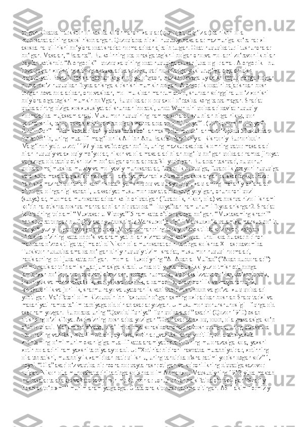 etilgan. Odatda Turkiston o‘lkasida ko‘chmanchi xalqlar (qozoqlar, qirg‘izlar)da nikoh-oila 
munosabatlarining asosi hisoblangan. Qozoqiarda bir xil huquqiy masalalar mazmuniga ko‘ra har xil 
asosda hal qilinishi bo‘yicha odat shariat normalaridan ajralib turgan. Odat huquqida turli tushunchalar 
bo‘lgan. Masalan, “Baranta”. Bu kelinning ota-onasiga tegishli boigan chorva mollarni zo‘ravonlik bilan 
haydab ketishdir. “Alengerlik” - qozoq xalqining odat huquqiga asosan juda o g lr amal. Alengerlik - bu 
beva qolgan xotinning erining akaukalaridan biriga, qarindoshlariga yoki urug‘iga erga chiqish 
majburiyati. Bevalik boshlangandan keyin bir yil o‘tgach, mazkur bevaga uylanish huquqiga ega boigan 
nomzod o‘z huquqidan foydalanishga kirishishi mumkin boigan. Alengerlik odatini bajarishdan bosh 
tortgan beva bolalaridan, chorvasidan, mol-mulkidan mahrum ctilib, shundan so'nggina u o ‘z xohishi 
bo'yicha erga tegishi mumkin boMgan, Bu qoidalar olroq axoli o‘rtasida keng tarqalmagan. Shariat 
qoidalarintng o'ziga xos xususiyatlari shundan iboratki, undtt Worn dini qoidalari daviat huquqiy 
normalarida mujassamlanadi.   Musulmon huquqining hamma sohalari shu bilan birga nikoh, qon-
qarindoshlik, taloq masalalarini qamrab olgan manbalardan biri “Hidoya”1. (To‘liq nomi “Hidoya fi-
furu’il-fiqh” - “Fiqh sohalari bo‘- yicha shariat qo‘llanmasi”) dir. Bu qo‘llanma to‘ft jildli 53 kitobdan 
iborat bo‘lib, uning muallifi marg‘ilonlik Ali ibn Abu Bakr al-Farg‘oniy al-Rishtoniy Burhoniddin 
Marg‘inoniydir. U zot 1197-yilda vafot etgan bo‘lib, uning mazkur asarida islomning qator masalalari 
bilan huquqiy va axloqiy me’yorlar, nikoh va oila masalalari bilan bog‘liq bo‘lgan qoidalar hamda jinoyat
va jazoga oid tatbiq etish lozim bo‘ladigan choralar batafsil yoritilgan. Bulardan tashqari, bu qonun-
qoidalar majmuasida mulkiy va moliyaviy munosabatlar, fuqarolik huquqiga, fuqarolik jarayoni huquqiga
va boshqa masalalarga o‘rin berilgan. Hanafiya mazhabi xulosalariga asoslangan bu asardagi qoidalar 
ham shu mazhab qonunlari kabi nisbatan yumshoqroq va qulayroqligi, xalqlaming mahalliy an’analari 
e’tiborga olinganligi sababli, u aksariyat musulmon davlatlarida keng yoyilgan, chunonchi qozi 
(sudya)lar, muomala munosabatlaridan kelib chiqadigan (fuqarolik, nikoh, oila) va boshqa nizoli ishlami 
ко ‘rib hal etishda boshqa manbalar bilan bir qatorda “Hidoya”dan ham unumli foydalanishgan2. Shariat 
izohlarining to'plami “Muxtasar-ul Viqoya”"5 ham katta e’tiborga ega bo‘lgan. “Muxtasaming sharhi” 
deb shuhrat topgan bu fiqhiy asar yurtdoshimiz Mansurxo‘ja o‘g‘li Maqsudxo‘ja qalamiga mansub bo‘lib,
qariyb* yuz yil ilgari yozilgan. Bu asar Movarounnahrning turkiy-o‘zbek tilida so'zlovchi xalqlari 
o‘rtasida o‘zining katta obro‘si va ahamiyati bilan xizmat qilib kelmoqda. Endilikda bu asar birinchi 
marotaba o‘zbek tiliga tarjima etildi Nikoh-oila munosabatlarini tartibga solishda XII asr davomida 
Turkiston hududida amalda bo‘lgan diniy huquqiy tizim- shariat, musulmon huquqi normalari, 
hadislarning roli juda katta bo‘lgan. Imom al-Buxoriyning “Al-Adab al-Mufrad” (”Adab durdonalari”) 
nomli hadislar to‘plami shular jumlasiga kiradi. Unda olti yuzta hadis ikki yuz oltmish etti bobga 
jamlangan bo‘lib, unda ota-onani e’zozlash, kattaga hurmatda, kichikka izzatda bo‘lish, qo‘shnichilik, 
insoniylik va mehrshafqatlilik, sahiylik va baxillik, aldamchilik, chaqimchilik va maqtanchoqlik, 
isrofgarchilik va johillik, sharmu hayo va uyatchanlik kabi qator husni odob va go‘zal xulq qoidalari 
yoritilgan. Ma’rifatchi olim Rizouddin ibn Faxruddin o‘tgan asming oxirlaridan boshlab Sharq tarixi va 
madaniyati hamda ta’lim-tarbiyaga oid o'nlab asarlar yozgan. U musulmon qonunshunosligi - fiqhga oid 
asar ham yozgan. Bu borada uning “Qavoidi fiqhiya” Fiqh qoidalalari” asarini (Qozon 1910) eslab 
o'tishning o‘zi kifoya. Asrimizning boshlarida yozilgan “Oila” asarida axloq, odob, oila masalasiga ko‘p 
e’tibor qiladi. Ma’lum bolishicha, u ta’lim-tarbiya sohasida anchagina bosh qotirgan; uning bu asarida 
ota-onaning vazifasi, muallim burchi, ayniqsa, xotinlar „vazifasi keng yoritilib, bola tarbiyasida 
xotinlaming o‘mi muhim ekanligiga muallif katta ahamiyat beradi. Uning mulohazasiga kola, yaxshi 
xotin bolalarini ham yaxshi tarbiyalay oladi. U: “Xotiniar birinchi navbatda murabbiydirlar, xotinning 
oila tebratishi, murabbiylik xamiridan patir qilish-u, uning tandirida o\sha patimi yopish degan so'z” 1, - 
deydi. “Oila” asari o‘z vaqtida bir necha bor qayta nashr etilgan va ko'pchilikning diqqatiga sazovor 
boigan. Nikoh-oila munosabatlarini tartibga solishda olim Ahmadxoji Maqsudiyning 1912-yilda maktab-
madrasalar talabalari va barcha mo'min-muRulmonlar uchun qollanma sifatida chop etilgan “Shar’iy 
hukmlar to‘pl»ml‘’ muhim ahamiyatga ega. U tatarcha kitobdan tarjlma qitingan. AS-Hakim Termiziy  