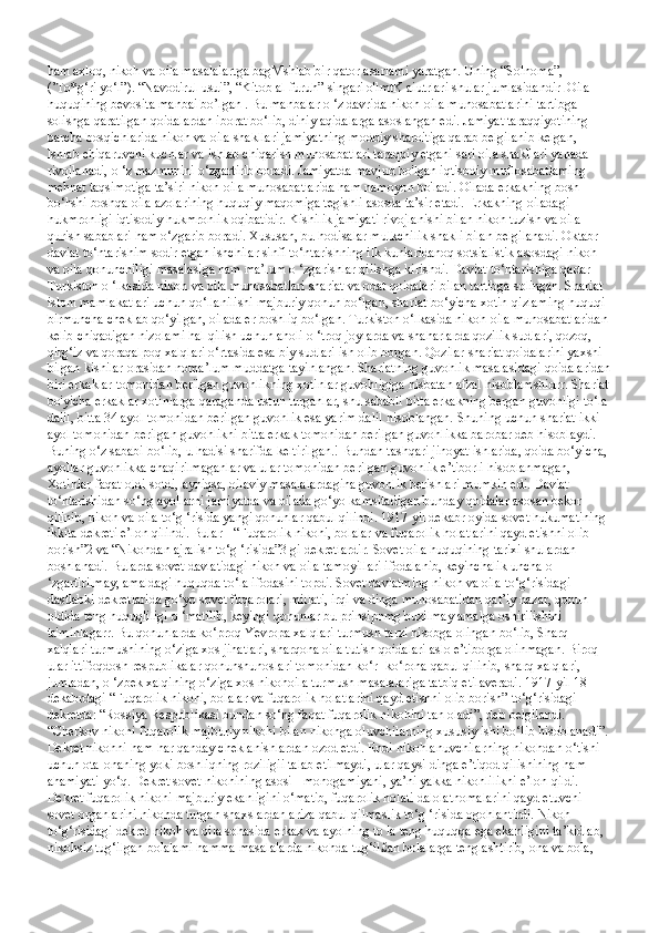 ham axloq, nikoh va oila masalalartga bagMshlab bir qator asarlami yaratgan. Uning “Solnoma”, 
(’To*g‘ri yo‘l”). “Navodirul usui”, “Kitob al-furuh” singari o'lmtK aiutrlari shular jumlasidandir .  Oila 
huquqining bevosita manbai bo’lgan . Bu manbalar o ‘z davrida nikoh-oila munosabatlarini tartibga 
solishga qaratilgan qoidalardan iborat bo‘lib, diniy aqidalarga asoslangan edi. Jamiyat taraqqiyotining 
barcha bosqichlarida nikoh va oila shakllari jamiyatning moddiy sharoitiga qarab belgilanib kelgan, 
Ishlab chiqaruvchi kuchlar va ishlab chiqarish munosabatlari taraqqiy etgani sari oila shakllari yanada 
rivojlanadi, o ‘z mazmunini o‘zgartirib boradi. Jamiyatda mavjud bo'lgan iqtisodiy muflosabatlaming 
mehnat taqsimotiga ta’siri nikoh-oila munosabatlarida ham namoyon bo'ladi. Oilada erkakning bosh 
bo‘hshi boshqa oila azolarining huquqiy maqomiga tegishli asosda ta’sir etadi. Erkakning oiladagi 
hukmronligi iqtisodiy hukmronlik oqibatidir. Kishilik jamiyati rivojlanishi bilan nikoh tuzish va oila 
qurish sabablari ham o‘zgarib boradi. Xususan, bu hodisalar mulkchilik shakli bilan belgilanadi. Oktabr 
daviat to‘ntarishim sodir etgan ishchilar sinfi to‘ntarishning ilk kunlaridanoq sotsialistik asosdagi nikoh 
va oila qonunchiligi masalasiga ham ma’lum o ‘zgarishlar qilishga kirishdi. Daviat to‘ntarishiga qadar 
Turkiston o ‘lkasida nikoh va oila munosabatlari shariat va odat qoidalari bilan tartibga solingan. Shariat 
islom mamlakatlari uchun qo‘llanilishi majburiy qonun bo‘lgan, shariat bo‘yicha xotin-qizlaming huquqi 
birmuncha cheklab qo‘yilgan, oilada er boshliq bo‘lgan. Turkiston o‘lkasida nikoh-oila munosabatlaridan 
kelib chiqadigan nizolami hal qilish uchun aholi  о  ‘troq joylarda va shaharlarda qozilik sudlari, qozoq, 
qirg‘iz va qoraqalpoq xalqlari o‘rtasida esa biy sudlari ish olib borgan. Qozilar shariat qoidalarini yaxshi 
bilgan kishilar orasidan noma’lum muddatga tayinlangan. Shariatning guvohlik masalasidagi qoidalaridan
biri erkaklar tomonidan berilgan guvohlikning xotinlar guvohligiga nisbatan afzal hisoblamshidrr. Shariat
bo'yicha erkaklar xotinlarga qaraganda ustun turganlar, shu sababli bitta erkakning bergan guvohligi to‘la 
dalil, bitta 34 ayol tomonidan berilgan guvohlik esa yarim dalil hisoblangan. Shuning uchun shariat ikki 
ayol tomonidan berilgan guvohlikni bitta erkak tomonidan berilgan guvohlikka barobar deb hisoblaydi. 
Buning o‘z sababi bo‘lib, u hadisi sharifda keltirilgan.! Bundan tashqari jinoyat ishlarida, qoida bo‘yicha, 
ayollar guvohlikka chaqirilmaganlar va ular tomonidan berilgan guvohlik e’tiborli hisoblanmagan, 
Xotinlar faqat oldi-sotdi, ayniqsa, oilaviy masalalardagina guvohlik berishlari mumkin edi. Daviat 
to‘ntarishidan so‘ng ayollarni jamiyatda va oilada go‘yo kamsitadigan bunday qoidalar asosan bekor 
qilinib, nikoh va oila to‘g ‘risida yangi qonunlar qabul qilindi. 1917-yil dekabr oyida sovet hukumatining 
ikkita dekreti e’lon qilindi. Bular - “Fuqarolik nikohi, bolalar va fuqarolik holatlarini qayd etishni olib 
borish”2 va “Nikohdan ajralish to‘g ‘risida”3 gi dekretlardir. Sovet oila huquqining tarixi shulardan 
boshlanadi. Bularda sovet davlatidagi nikoh va oila tamoyillari ifodalanib, keyinchalik uncha o 
‘zgartirilmay, amaldagi huquqda to‘la ifodasini topdi. Sovet davlatming nikoh va oila to‘g‘risidagi 
dastlabki dekretlarida go‘yo sovet fuqarolari, millati, irqi va dinga munosabatidan qat’iy nazar, qonun 
oldida teng huquqliligi o ‘matilib, keyingi qonunlar bu prinsipnmg buzilmay amalga oshirilishini 
ta'minlagarr. Bu qonunlarda ko‘proq Yevropa xalqlari turmush tarzi hisobga olingan bo‘lib, Sharq 
xalqlari turmushining o‘ziga xos jihatlari, sharqona oila tutish qoidalari aslo e’tiborga olinmagan. Biroq 
ular ittifoqdosh respublikalar qonunshunoslari tomonidan ko‘r- ko‘rona qabul qilinib, sharq xalqlari, 
jumladan,  о  ‘zbek xalqining o‘ziga xos nikohoila turmush masalalariga tatbiq etilaveradi. 1917-yil 18-
dekabrdagi “Fuqarolik nikohi, bolalar va fuqarolik holatlarini qayd etishni olib borish” to‘g‘risidagi 
dekretda: “Rossiya Respublikasi bundan so‘ng faqat fuqarolik nikohini tan oladi”, deb belgilandi. 
“Cherkov nikohi fuqarolik majburiy nikohi bilan nikohga oluvchilarning xususiy ishi bo‘lib hisoblanadi”. 
Dekret nikohni ham har qanday cheklanishlardan ozod etdi. Endi nikohlanuvchilarning nikohdan o‘tishi 
uchun ota-onaning yoki boshliqning roziligii talab etilmaydi, ular qaysi dinga e’tiqod qilishining ham 
ahamiyati yo‘q. Dekret sovet nikohining asosi - monogamiyani, ya’ni yakka nikohlilikni e’lon qildi. 
Dekret fuqarolik nikohi majburiy ekanligini o‘matib, fuqarolik holati dalolatnomalarini qayd etuvchi 
sovet organlarini nikohda turgan shaxslardan ariza qabul qilmaslik to‘g ‘risida ogohlantirdi. Nikoh 
to‘g‘risidagi dekret nikoh va oila sohasida erkak va ayolning to la teng huquqqa ega ekanligini ta’kidlab, 
nikohsiz tug‘ilgan bolalami hamma masalalarda nikohda tug‘il£an bolalarga tenglashtirib, ona va bola,  