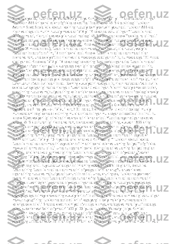 Konstitutsiyasida, Butunrossiya Marka38 / ziy Ijroiya Komitetining 1921-yil 11-aprelda qabul qilingan 
“Turkiston ASSRni tashkil etish to‘g‘risida dekreti”da ifoda etildi. U RSFSR tarkibidagi Turkiston 
Avtonom Sovet Sotsialistik Respublikasining huquqiy rasmiylashuvini yakunladi. Turkiston ASSRda 
nikoh va oilaga oid muhim huquqiy masalalar 1918-yil 16-dekabrda qabul qilingan “Fuqarolik holati 
dalolatnomalari, nikoh, oila va vasiylik huquqi haqidagi RSFSR qonunlar kodeksi” asosida hal qilinadi.1 
1917-yilda qabul qilingan dekretlarga nisbatan bu kodeks bir qator yangi huquqiy qoidalami belgilab, 
nikoh va oila qonunchiligini ma’lum tizimga soldi. Kodeks 246 moddadan iborat bo‘lib (yuqoridagi ikki 
dekretda 26 modda bor edi), fuqarolik holati dalolatnomalari, nikoh huquqi, oila huquqi, vasiylik 
huquqidan iborat to‘rt bo‘lim, 17 bobni tashkil etdi. Kodeks fuqarolik holati dalolatnomalari bilan 
boshlansa ham, unda asosiy e’tibor nikoh va oila masalasiga qaratilgan bo‘lib, bu masalalarga 130 modda 
ajratilgan edi. Kodeksda 1917-yil 18-dekabrdagi dekretning faqat daviat organlarida fuqarolik holatlari 
ro‘yxatidan o‘tgan nikoh yuridik kuchga ega ekanligini tan olish to‘g ‘risidagi qoidasi saqlab qolinib, 
nikohga o‘tish shartlari masalasi yangidan ishlab chiqildi. Ular nikoh yoshiga to‘lish (qizlar uchun 16 
yosh, yigitlar uchun 18 yosh), nikohga kiruvchilaming ruhiy soglom bo‘lishi, yakka nikohlilik, nikohga 
o‘tuvchilar o'rtasida yuqoriga yoki pastga qaragan to‘g‘ri chiziq bo‘yicha qarindoshlik bo‘lmasligi, nikoh 
tuzish uchun o‘zaro rozilikdan iborat. Davming xususiyatini nazarga olib, nikoh haqiqatda o‘zaro rozilik 
asosida tuzilayotganligi haqida nikohga o ‘tuvchilardan tilxat olingan. Nikohni haqiqiy emas deb topish, 
er-xotinning huquq va majburiyatlarining kelib chiqish asoslari, ota-onalar va bolalar o ‘rtasidagi shaxsiy 
hamda aliment borasidagi huquq va majburiyatlari, qarindoshlik holatida bo‘lgan shaxslaming huquq va 
majburiyatlari singari boshqa masalalar tartibga solingan. Kodeks oilada er va xotinning tengligiga 
asoslanib, ona va bola huquqini muhofaza etishga qaratilgan. 1  Вестник   Комиссариата   юстиции  
Туркестанской   Республики . 1919., 1-son, 3-20- betlar, 2-soni 40-b. 39 Er-xotin o'rtasidagi mulkiy 
munosabatlami belgilashda er-xotinning mulki alohida bolingan mulk degan qoidaasOs qilib olindi. Bu 
kodeks SQvet vasiychiligi prinsiplarini va shakllarini ishlab chiqdi. Yuqorida bayon etilgan dekret va 
kodeks RSFSR qonunchiligi hisoblansa ham, boshqa sovet respublikalarining, xususan TASSRning 
nikoh-oila qommchiligiga asos bolib, sovet oilasi shakllanishida muayyan rol o‘ynadi. Respublika Ichki 
ishlar xalq komissarligi RSFSRning ushbu kodeksi asosida va unga amal qilgan holda sovet 
hokimiyatining hamma joydagi mahalliy organlarida fuqarolik holati dalolatnomalarini qayd etish 
bo‘limlarini tuzdi. 1919-yil 15-noyabrda Ichki ishlar xalq Komissarligi “Turkiston Respublikasida 
fuqarolik holati dalolatnomalarini qayd etish bo‘limlarini tashkil etish va ulaming faoliyati” to‘g ‘risida 
maxsus qo'llanma qabul qildi,1 Unda bu organlami tashkil etish qoidalari va ulaming faoliyati belgilab 
qo‘yildi. Ichki ishlar xalq komissarligining fuqarolik holati dalolatnomalarini ro‘yxatdan o‘tkazish 
organining 1919-yil 19-noyabr buyrug'i bilan qo‘llanmaga to‘ldirish kiritildi. Unda respublika barcha 
ijroiya komitetlari (shahar) uyezd, volost, qishloqlarda fuqarolik holati dalolatnomalarini ta’sis etishi 
lozimligi belgilandi. Buyruqda tuziladigan bo'limlaming vazifalari batafsil belgilanib, respublika 
fuqarolarining fuqarolik holati dalolatnomalarini ro‘yxatga olish bilan shug^ullanuvchi sovet 
organlarining huquq va majburiyatlari tushuntirib berildi. Unda, shuningdek, Turkistonda yashovchi 
barcha millatlar va dindor fuqarolar e’tiboriga bundan so‘ng faqat fuqarolik holati dalolatnomalarini 
ro‘yxatga oluvchi tegishli organlarda ro'yxatga olingan dalolatnomalargina huquqiy ahamiyatga ega 
ekanligi ko‘rsatildi. Bu dalolatnomalar fuqarolarda faqat huquq va majburiyatlami vujudga keltiradi. 
Ularda ko‘rsatilishicha, diniy urf-odatlan*- bo‘yicha tuzilgan dalolatnomalar majburiy huquqiy 
ahamiyatga ega boimay. shaxslarning xususiy ishi bo‘lib qoldi. Ichki ishlar xalq komissarligi qabul qilgan
mazkur buyrug‘ining Turkistonda tatbiq etilishi o‘lkaga yangi oilaviy-maishiy munosabadarkirib 
kelishiga asos bo'kii.1 Sharqda sovet hokimiyati o‘z oldiga islomga, shariatga va mahaliiy urf-odatlarga 
qarshi kurashish vazifasini qo‘ymadi.4 1922-yil 25-iyulda Turkiston Markaziy Ijroiya Komiteti 
“Turkiston Respublikasining musulmon xalq sudlari to‘g‘risida Nizom” qabul qildi. Unga binoan 
fuqarolik ishlari (asosan nikohdan ajratish va meros ishlari masalalari)ni, shuningdek, mahaliiy 
xalqlarning urfodatlari va axloqi bilan bog'liq ishlarni ko‘rish uchun yonma-yon ravishda musulmon xalq  