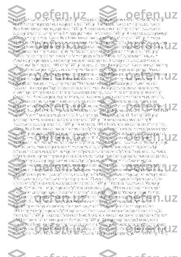 sudlari ham tuzildi. Ulaming tarkibiga bir yil muddatga bir sudya, volost va shahar normasida mahaliiy 
xalq tomonidan saylangan xalq sudyalari kiradi. 1920-yil 2-sentabrda Buxoro amiriigi quiab, Buxoro 
Xalq Sovet Respublikasi vujudga keldi. 1920-yil 6-oktabrda xalq vakillarining Birinchi Butunbuxoro 
qurultoyi chaqirildi. Uning ishida 2 mingga yaqin vakil ishtirok etdi. 1920-yil 8-oktabrda qurultoy avvalgi
Buxoro amiriigi o'mida Buxoro Xalq Sovet Respublikasi tuzilganligini e’lon qildi. 1921-yil 4-martda 
RSFSR va BXSR o‘zaro do‘stlikni mustahkamlash manfaatlari yolida “Ittifoq Shartaomasi”ni tuzib, unga 
muvofiq Sovet Rossiyasi va Buxoro Xalq Sovet Respublikasi o‘zaro birbiriga yordam berib, har ikkala 
sovet respublikasining mustaqilligi va manfaatlarini jahon imperializmidan himoya qildi. 1920-yilgi 
Buxoro inqilobining birinchi bosqichi o ‘z mohiyatiga ko‘ra antifeodal bo‘lib, tabaqachilikka, zulm 
o‘tkazish, yirik yer egalari, krepostnoylikka qarshi qaratilgan edi. Shunday qilib u burjuademokratik 
inqilobi vazifasini bajardi. BXSRning 1921-yiIda qabul qilingan Asosiy Qonuni Buxoro Respublikasining
birinchi Konstitutsiyasi bo‘lib, u xalqlarning manfaatlarini muhofaza qilishga qaratilgan edi.  Mazkur 
Konstitutsiyada Bu1 История советского государства и права Узбекистана. 1-том. -С.263, 2 История
советского государства и права Узбекистана. 1-том. -С .19. 41 xoroning mahalliy va tarixiy 
xususiyatlari nazarga olinib, uning matniga “Mehnatkash xalq va ekspluatatsiya qilinuvchi xalqlar 
huquqlari Dekloratsiyasi”dagi bir qator qoidalar kiritilmadi. Asosiy Qonunda respublikada istiqomat 
qiluvchi ayollaming erkaklar bilan teng huquqqa ega ekanligi, butun millatlaming tengligi va erkinligi 
e’lon qilindi. Konstitutsiyada belgilanishicha, odil sudlov xalq qozi sudlari tomonidan amalga oshirilib, 
ular o‘z qarorlari va hukmlarini sovet qonunlariga zid bolmagan holda, shariat va odat normalariga 
asoslanib chiqarishlari mumkin edi.  Chunki shariat va odat normalari inqilob tomonidan bekor qilingan 
emas edi. Sud yuritish ishlarini yanada demokratlashtirish 1924-yil 5-yanvarda qabul qilingan “BXSR sud
tuzilishi Nizomi” asosida amalga oshirildi. Shu bilan birga BXSR huducjida RSFSRning 1922-yilgi 
tahriridagi hamma kodekslari tatbiq etila boshlandi. 1924-yil 18-sentabrda xalq vakillarining V 
Butunbuxoro qurultoyi chaqirildi. 1924-yil 19-sentabrda BXSR Sotsialistik Respublika deb e’lon qilindi. 
Buxoro Xalq Sovet Respublikasida nikoh va oila to‘g‘risidagi qonunchilik shariat normalariga asoslangan
edi. 1924-yilga qadar BXSRda ayollarni huquqiy va amaliy ozod qilishga qaratilgan hech qanday qonun 
qabul qilinmadi. 1924-yil 30- yanvarda Butunbuxoro MIK majlisida o'zbek xalqining to‘y va 
ma’rakalarini kam mablag* sarflab o‘tkazish to‘g‘risida ma’ruza tinglandi. Butunbuxoro Markaziy Ijroiya
Komiteti ushbu masala bo'yicha qaromi muhokama qilib, to‘y va ma’raka odatlarini bajarish tufayli 
bo‘ladigan ortiqcha xarajatiami kamaytirish bo‘yicha qonun chiqarish to‘g‘risida fikrga keldi. Bu masala 
bo‘yicha dekret loyihasining asosiy qoidalarida shariat nuqtayi nazaridan quyidagilar nazarda tutilgan edi;
dindorlaming qurultoyi rasm-rusm va odat tufayli to‘yda va dafn marosimini o ‘tkazish vaqtida 
bo‘ladigan xarajadar butunlay oshiqcha, shariatga zid deb qaror chiqardi. Bunday xarajatlaming og‘irligi 
BXSR xalqi boshiga tushadi, ulaming ko‘pchiligi esa mayda hunarmandlar va kambag‘allardan iborat, 
ulaming iqtisodiy ahvoli juda og‘ir bolib, shu tufayli ko‘pchilik nikoh tuza olmay, tugilish kamayib ketdi. 
Nikoh tuzish tartibi, nikoh tuzish bilan bogliq har xil 42 zararii odatlami tugatish bo‘yicha tushuntirish 
olib borish to‘g‘risida shariat sudlariga topshiriq berildi. 1924 yil 17 aprelda Butunbuxoro Markaziy 
Ijroiya Komiteti rnai - shiy jinoyatlar to‘g‘risida dekret qabul qildi. BXSR xalqlari odati hisoblangan 
nikoh tuzish uchun ayollarni olib qochish bilan bog‘liq quyidagi hodisalar Markaziy Ijroiya Komiteti 
tomonidan ijtimoiy xavfli jinoiy harakat deb tasnif etildi: 1. Ayollaming erkiga qarshi zo‘rlik qilib 
o‘g‘irlash. 2. Jinsiy jihatdan balog‘atga etmagan qizlami nikohga olish maqsadida o‘g‘irlash. 3. 
Ayollaming xohishiga zid ravishda nikoh rasm-rusumlarini o ‘tkazish yoki nikohni qayd ettirish. 
BXSRning maishiy jinoyatlar to‘g‘risidagi qonuni nikoh huquqi borasida chiqarilgan birdan-bir hujjat 
hisoblanadi1. 1924 yil oktabrda 0 ‘zbekiston Sovet Sotsialistik Respublikasi tashkil topgandan so‘ng ham 
0 ‘zSSRni tashkil qilish Revolyutsion Komitetining 1924 yil 27 noyabrdagi qaroriga2 asosan, sobiq 
Buxoro Xalq Sovet Respublikasining hududida nikoh-oila huquqiy munosabatlarida tatbiq qilinib kelgan 
shariat va odat normalari O'zSSRning qonunlari qabul qilinguniga qadar o‘z kuchini saqlab qolishi qayd 
etildi. Sobiq Buxoro Xalq Sovet Respublikasi hududida 1928 yil 1 oktabrgacha, ya’ni 0 ‘zSSRning nikoh, 