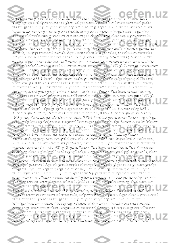 oila hamda vasiylik va fuqarolik holati dalolatnomalarini yozish haqidagi qonunlar Kodeksi tatbiq 
qilingunga qadar diniy marosimlar bo‘yicha tuzilgan nikoh fuqarolik holati dalolatnomalarini yozish 
daviat organlarida qayd etilgan nikohga tenglashtirilishi belgilangan. Buxoro Xalq Sovet Respublikasi 
hududida tuzilgan diniy nikohlar yozma shaklda rasmiylashtirilmagan, nikohga kiruvchilarga nikoh 
munosabatini tasdiqlovchi guvohnoma ham berilmagan. Zarur hollarda nikoh huquqiy munosabatini 
guvohlar ko‘rsatuvi bilan tasdiqlash mumkin edi. Tan olinishi lozim bo'lgan nikohlami isbotlaydigan 
yozma dalillar ham bo'lmagan. Shuning uchun diniy odat bo‘yicha nikohdan o'tganlar hayot bo'lsa, SSSR 
Oliy Soveti Prezidiumining 1944 yil 8 iyul Farmonining 19-moddasiga muvofiq nikohga kirganvaqtlarini 
ko‘rsatib, uni qayd ettirishlari mumkin. Agar ulardan bin vafot etgan bo‘lsa, er-xotinlik munosabatida 
bo‘lganlik fakti sud tomonidan tasdiqlanishi lozim (O'zSSR GPKning 274~moddasi). Sovet hukumati 
vujudga kelgan ilk kunlardan boshlab Xiva xonligining mustaqilligini va suverenitetini tan oldi, u bilan 
yaxshi qo'shnichilik munosabatlarini o ‘matish haqida shartnoma tuzdi. 1920-yil 20-aprelda Butunxorazm
qurultoyi to‘plandi. U yangi davlatning shaklini belgiladi. Qurultoy Xiva xonligi tugatilganligini bildirib, 
Xorazm Xalq Sovet Respublikasi tuzilganligini e’lon qildi. 1920-yil 30-aprelda - Birinchi qurultoyda 
qabul qilingan XXSR Konstitutsiyasi davlat hokimiyati mehnatkash xalq qoliga o‘tganligini ifoda etdi. 
Sovet Rossiyasi XXSRni suveren davlat sifatida birinchi bo‘lib tan oldi. RSFSR va Xorazm o‘rtasidagi 
munosabatlar 1920-yil 13-sentabrda tuzilgan “Ittifoq shartnomasi” bilan belgilandi. Bu shartnoma ikki 
davlatning iqtisodiy va siyosiy hamkorligi asosini tashkil etdi. Xorazm Xalq Sovet Respublikasining 
ijtimoiy va davlat tuzumi uning xalq vakillari Sovetining Butunxorazm I qurultoyi tomonidan 1920-yil 
30-apfelda qabul qilingan birinchi Konstitutsiyasi (Asosiy qonuni) da mustahkamlandi. Keyinchalik II 
(1921-yil may) va III (1922-yil iyul) Butunxorazm Soveti qurultoyi tomonidan Xorazm Xalq Sovet 
Respublikasi Konstitutsiyasiga ayrim o‘zgartirishlar va to‘ldirishlar kiritildi. Shundan so‘ng XXSR 
Konstitutsiyasi 6 bo‘lim, 15 bob va 87 moddadan iborat bo‘ldi, XXSR Konstitutsiyasiga RSFSRning 
1918-yildagi Konstitutsiyasi o‘z ta’sirini ko‘rsatdi. XXSR Konstitutsiyasida asosan Xorazmning o ‘ziga 
xos ijtimoiy-iqtisodiy rivojlanish xususiyatlari ifoda etilgan edi. Konstitutsiya Xorazm hududida istiqomat
qiluvchi hamma fuqarolaming qonun oldida tengligi, jinslaming hamda hamma urugiar va millatlarning 
erkinligi va daxlsizligini kafolatladi. 44 1923-yil oktabrida Sovetlaming IV qurultoyi bo‘lib o‘tdi. Unda 
Xorazm Xalq Sovet Respublikasi sotsialistik respublika deb e’lon qilindi. Qurultoy Xorazm 
Respublikasining yangi Konstitutsiyasini qabul qildi. Xorazm Xalq Sovet Respublikasi hududida ham, 
xuddi Buxoro Xalq Sovet Respublikasiga o‘xshab, nikoh-oila huquqiy munosabatlari shariat hamda odat 
noraxalari asosida hal qilindi. 1921-yil 3-iyulda Xorazm Xalq Sovet Respublikasida Xalq Komissarlari 
Sovetining nikoh to‘g‘risidagi 1-sonli buyrug‘i chiqdi. Unga binoan nikoh yoshi yigitlar uchun 17, qizlar 
uchun 16 yosh deb belgilandi. Buyruqda ko‘rsatilgan nikoh yoshiga to‘lmay turib nikoh shartnomasini 
tuzish, nikoh munosabatiga kirish man etiladi. Erga xotinini oziq-ovqat va kiyim-kechak bilan ta’minlash 
majburiyati yuklatiladi. Agar qiz yoshlik vaqtida birontaga unashtirib qo‘yilgan bo‘lsa-yu nikoh yoshiga 
to Uganda unga turmushga chiqishga rozi boMmasa, u holda kelinning ota-onasi qiz uchun olingan 
qalinni qaytarishlari lozim edi. Buyruqni buzganlar esa 5 yilga qadar muddatga ozodlikdan mahrum 
etilishi mumkin edi. Xorazm Respublikasida milliy daviat chegaralanishi o'tkazilgandan so‘ng ham xotin-
qizlaming ahvolida uncha o‘zgarish bo‘lmadi. Qozilik sudlari, ruhoniy dindorlaming ta’siri nikoh-oila 
munosabatlarini tartibga soluvchi shariat normalari barqaror bo‘lib qolishini ta’- minladi. 0 ‘zbekiston 
Sovet Sotsialistik Respublikasi tashkil topgandan so‘ng ham sobiq Xorazm Xalq Sovet Respublikasi 
hududida shariat va odat normalari tatbiq etilib, diniy marosimlar bo‘yicha tuzilgan nikoh fuqarolik holati
dalolatnomalarini yozish daviat organlarida qayd etilgan nikohga tenglashtirib kelindi. Yuqorida 
keltirilgan holatlami inobatga olib, quyidagi xulosaga kelish mumkin: - hududimizda shariat va odat 
normalari ga asoslangan patriarxal urug'chilik munosabatlari bilan bogliq Sharq oilasiga xos urf-odatlar 
sekin-asta emirila boshladi; - Oktabr daviat to‘ntarishidan keyingi dastlabki davrda ayollarga erkaklar 
bilan teng huquq berilishi tufayli xotinlarning tashabbusi bi- / 45 Ian nikohdan ajralish to‘g ‘risidagi 
da’volari  ко ‘pay a boshlagan bo‘lsa, keyinchalik bu kurash xotin-qizlar ommasining ko‘pchilik bo‘lib  