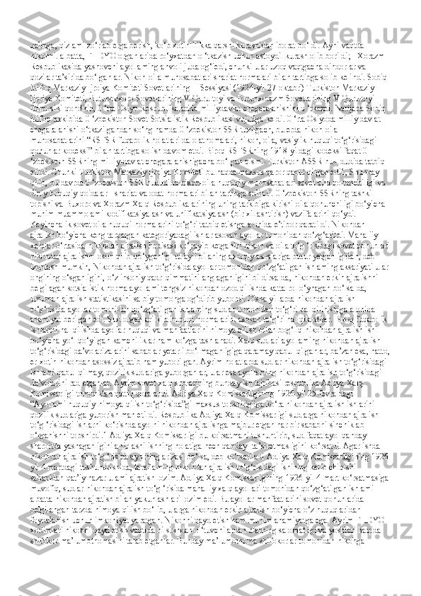 qalinga, qizlami zo‘rlab erga berish, ko‘p xotinlilikka qarshi kurashidan iborat bo‘ldi. Ayni vaqtda 
nikohni. albatta, FHDYO organlarida ro‘yxatdan o ‘tkazish uchun astoydil kurash olib borildi; - Xorazm 
Respublikasida yashovchi ayollaming ahvoli juda og‘iedi, chunki ular uzoq vaqtgacha dindorlar va 
qozilar ta’sirida bo‘lganlar. Nikoh-oila munosabatlari shariat normalari bilan tartibga solib kelindi. Sobiq 
ittifoq Markaziy Ijroiya Komiteti Sovetlarining II Sessiyasi (1924-yil 27-oktabr') Turkiston Markaziy 
Ijroiya Komiteti, Butunbuxoro Sovetlarining V Qurultoyi va Butunxorazm Sovetlarining V Qurultoyi 
iltimosini qondirib, 0 ‘rta Osiyo Respublikalarida milliydavlat chegaralanishini o ‘tkazdi. Natijada Sobiq 
ittifoq tarkibida 0 ‘zbekiston Sovet Sotsialistik Respublikasi vujudga keldi. 0 ‘rta Osiyoda milliy davlat 
chegaralanishi o‘tkazilgandan so‘ng hamda 0 ‘zbekiston SSR tuzilgach, bu erda nikoh-oila 
munosabatlarini “RSFSR fuqarolik holatlari dalolatnomalari, nikoh, oila, vasiylik huquqi to‘g‘risidagi 
qonunlar kodeksi” bilan tartibga solish davom etdi. Biroq RSFSRning 1918-yildagi kodeksi faqat 0 
‘zbekiston SSRning milliy-davlat chegaralanishigacha bo‘lgan qismi-Turkiston ASSR hu~ dudida tatbiq 
etildi. Chunki Turkiston Markaziy Ijroiya Komiteti bu haqda maxsus qaror qabul qilgan edi1, Shunday 
qilib, bu davrda 0 ‘zbekiston SSR hududida nikoh-oila huquqiy munosabatlari sovet oila qonunchiligi va 
diniy huquqiy qoidalar - shariat va odat normalari bilan tartibga solindi. 0 ‘zbekiston SSRning tashkil 
topishi va Buxoro va Xorazm Xalq Respublikalarining uning tarkibiga kirishi oila qonunchiligi bo‘yicha 
muhim muammolami kodifikatsiyalash va unifikatsiyalash (bir xillashtirish) vazifalarini qo‘ydi. 
Keyinchalik sovet oila huquqi normalarini to‘g‘ri tatbiq etishga alohida e’tibor qaratildi. Nikohdan 
ajralish bo‘yicha keng tarqalgan kategoriyadagi ishlar asosan ayollar tomonidan qo‘zg‘atildi. Mahaliiy 
xalqlar o‘rtasida nikohdan ajralish hodisasi ko‘payib ketganini nikoh va oila to‘g ‘risidagi sovet qonunlari
nikohdan ajralishni oson qilib qo‘yganligi tufayli oilaning axloqiy asoslariga putur yetganligidan, deb 
izohlash mumkin, Nikohdan ajralish to‘g‘risida ayollar tomonidan qo‘zg‘atilgan ishlaming aksariyati ular 
ongining o‘sganligini, o‘z insoniy qadr-qimmatini anglaganligini bildirsa-da, nikohdan erkin ajralishni 
belgilagan sotsialistik norma ayollami tengsiz nikohdan ozod qilishda katta rol o‘ynagan bo‘lsa-da, 
umuman ajralish statistikasini salbiy tomonga og‘dirib yubordi. O'sha yillarda nikohdan ajralish 
to‘g‘risida ayollar tomonidan qo‘zg‘atilgan ishlaming sudlar tomonidan to‘g‘ri hal qilinishiga alohida 
ahamiyat berilgan edi. Sud organlari oila huquqi normalarini asosan to‘g‘ri hal qilardilar. Biroq fuqarolik 
ishlarini hal qilishda ayollar huquqi va manfaatlarini himoya qilish bilan bog‘liq nikohdan ajralish ishi 
bo‘yicha yo‘l qo‘yilgan kamchiliklar ham ko‘zga tashlanadi. Xalq sudlari ayollaming nikohdan ajralish 
to‘g‘risidagi da’vo arizalarini sabablar yetarli bo‘lmaganligiga qaramay qabul qilganlar, ba’zan esa, hatto,
er-xotin nikohdan asossiz ajratib ham yuborilgan. Ayrim holatlarda sudlar nikohdan ajralish to‘g‘risidagi 
ishlami qabul qilmay, qozilik sudlariga yuborganlar, ular esa ayollaming nikohdan ajralish to‘g‘risidagi 
da’volarini rad etganlar. Ayrim sovet xalq sudlarining bunday ish tajribasi respublika Adliya Xalq 
Komissarligi tomonidan qattiq qoralandi. Adliya Xalq Komissarligining 1926-yil 25-fevraldagi 
“Ayollami huquqiy himoya qilish to‘g‘risida”gi maxsus topshirig'iga ko‘ra nikohdan ajralish ishlarini 
qozilik sudlariga yuborish man etildi. Respublika Adliya Xalq Komissarligi sudlarga nikohdan ajralish 
to‘g ‘risidagi ishlarni ko‘rishda ayolni nikohdan ajralishga majbur etgan har bir sababni sinchiklab 
o‘rganishni topshirdi.1 Adliya Xalq Komissarligi bu ko'rsatmani tushuntirib, sud faqat ayol qanday 
sharoitda yashaganligini aniqlashi ishning holatiga hech qanday- ta’siretmasligini ko‘rsatdi. Agar ishda 
nikohdan ajralish to‘g ‘risida ayolning arizasi bo‘lsa, deb ko‘rsatiladi Adliya Xalq Komissarligining 1926 
yil 4 martdagi tushuntirishida, taraflaming nikohdan ajralish to‘g‘risidagi ishining kelib chiqishi 
sababidan qat’iy nazar ulami ajratish lozim. Adliya Xalq Komissarligining 1926-yil 4-mart ko‘rsatmasiga 
muvofiq, sudlar nikohdan ajralish to‘g ‘risida mahalliy xalq ayollari tomonidan qo‘zg‘atilgan ishlami 
albatta nikohdan ajratish bilan yakunlashlari lozim edi. Bu ayollar manfaatlarini sovet qonunlarida 
belgilangan tarzda himoya qilish bo‘lib, ularga nikohdan erkin ajralish bo‘yicha o‘z huquqlaridan 
foydalanish uchun imkoniyat yaratgan. Nikohni qayd etish ham muhim ahamiyatga ega. Ayrim FHDYO 
xodimlari nikohni qayd etish vaqtida nilsiohdan o ‘tuvchilardan ularning salomatligi va yoshlari haqida 
shifokor ma’lumotnomasini talab etganlar. Bunday ma’lumotnoma shifokorlar tomonidan nikohga  