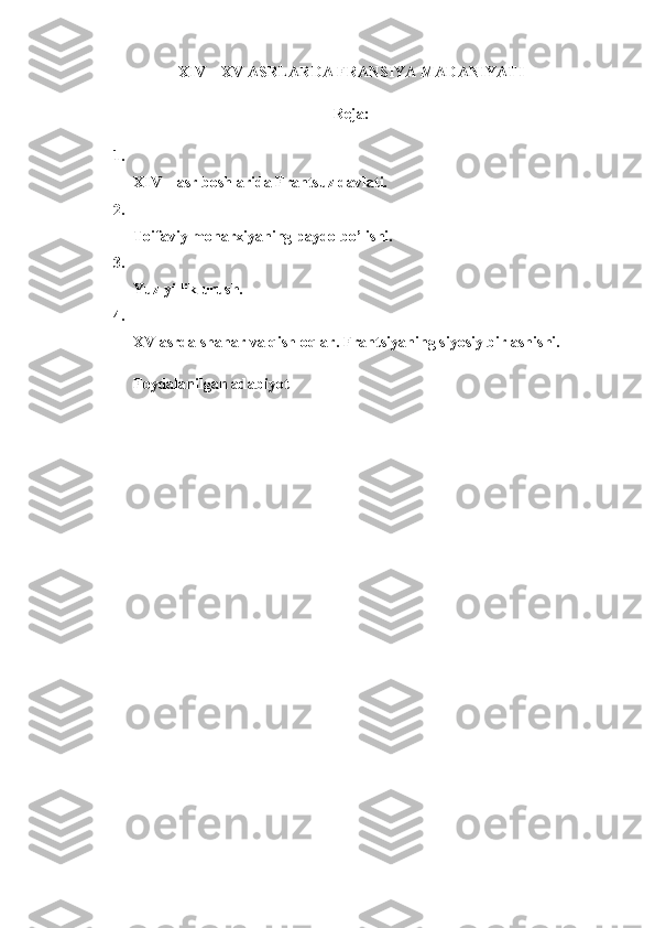 XIV –   XV ASRLARDA  FRANSIYA MADANIYATI
Reja:
1.
XIV – asr boshlarida Frantsuz davlati.
2.
Toifaviy monarxiyaning paydo bo’lishi.
3.
Yuz yillik urush.
4.
XV asrda shahar va qishloqlar.  Frantsiyaning siyosiy birlashishi.
Foydalanilgan adabiyot 