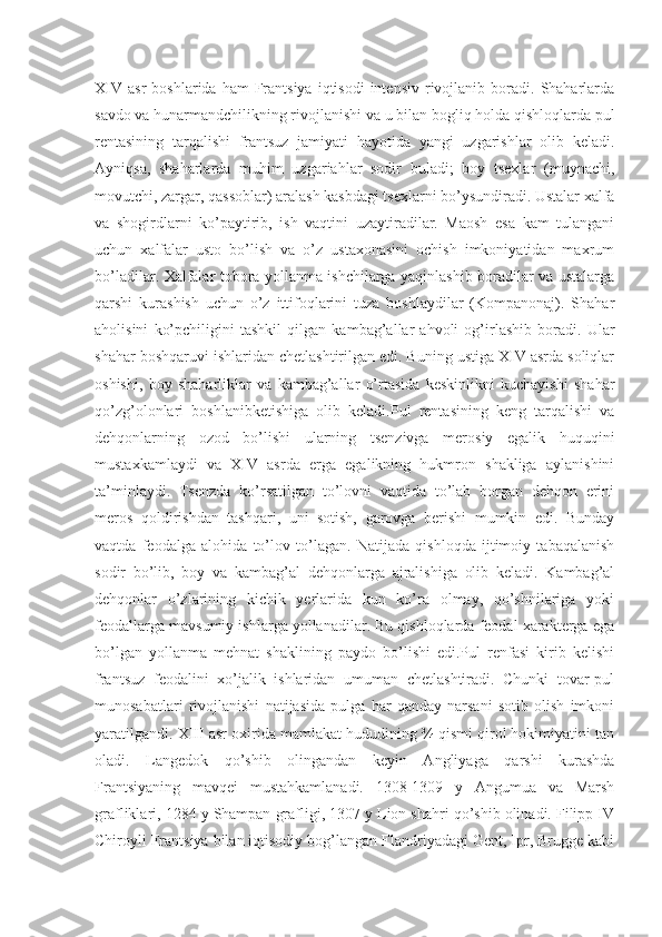 XIV   asr   boshlarida  ham  Frantsiya  iqtisodi  intensiv   rivojlanib  boradi.  Shaharlarda
savdo va hunarmandchilikning rivojlanishi va u bilan bogliq holda qishloqlarda pul
rentasining   tarqalishi   frantsuz   jamiyati   hayotida   yangi   uzgarishlar   olib   keladi.
Ayniqsa,   shaharlarda   muhim   uzgariahlar   sodir   buladi;   boy   tsexlar   (muynachi,
movutchi, zargar, qassoblar) aralash kasbdagi tsexlarni bo’ysundiradi. Ustalar xalfa
va   shogirdlarni   ko’paytirib,   ish   vaqtini   uzaytiradilar.   Maosh   esa   kam   tulangani
uchun   xalfalar   usto   bo’lish   va   o’z   ustaxonasini   ochish   imkoniyatidan   maxrum
bo’ladilar. Xalfalar tobora yollanma ishchilarga yaqinlashib boradilar va ustalarga
qarshi   kurashish   uchun   o’z   ittifoqlarini   tuza   boshlaydilar   (Kompanonaj).   Shahar
aholisini   ko’pchiligini   tashkil   qilgan   kambag’allar   ahvoli   og’irlashib   boradi.   Ular
shahar boshqaruvi ishlaridan chetlashtirilgan edi. Buning ustiga XIV asrda soliqlar
oshishi,   boy   shaharliklar   va   kambag’allar   o’rtasida   keskinlikni   kuchayishi   shahar
qo’zg’olonlari   boshlanibketishiga   olib   keladi.Pul   rentasining   keng   tarqalishi   va
dehqonlarning   ozod   bo’lishi   ularning   tsenzivga   merosiy   egalik   huquqini
mustaxkamlaydi   va   XIV   asrda   erga   egalikning   hukmron   shakliga   aylanishini
ta’minlaydi.   Tsenzda   ko’rsatilgan   to’lovni   vaqtida   to’lab   borgan   dehqon   erini
meros   qoldirishdan   tashqari,   uni   sotish,   garovga   berishi   mumkin   edi.   Bunday
vaqtda   feodalga   alohida   to’lov   to’lagan.   Natijada   qishloqda   ijtimoiy   tabaqalanish
sodir   bo’lib,   boy   va   kambag’al   dehqonlarga   ajralishiga   olib   keladi.   Kambag’al
dehqonlar   o’zlarining   kichik   yerlarida   kun   ko’ra   olmay,   qo’shnilariga   yoki
feodallarga mavsumiy ishlarga yollanadilar. Bu qishloqlarda feodal xarakterga ega
bo’lgan   yollanma   mehnat   shaklining   paydo   bo’lishi   edi.Pul   renfasi   kirib   kelishi
frantsuz   feodalini   xo’jalik   ishlaridan   umuman   chetlashtiradi.   Chunki   tovar-pul
munosabatlari   rivojlanishi   natijasida   pulga   har   qanday   narsani   sotib   olish   imkoni
yaratilgandi. XIII asr oxirida mamlakat hududining ¾ qismi qirol hokimiyatini tan
oladi.   Langedok   qo’shib   olingandan   keyin   Angliyaga   qarshi   kurashda
Frantsiyaning   mavqei   mustahkamlanadi.   1308-1309   y   Angumua   va   Marsh
grafliklari, 1284 y Shampan grafligi, 1307 y Lion shahri qo’shib olinadi. Filipp IV
Chiroyli Frantsiya bilan iqtisodiy bog’langan Flandriyadagi Gent, Ipr, Brugge kabi 