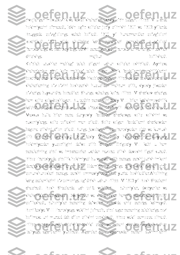 rivojlangan movutsozlik va savdo  shaharlari asosiy  o’rin tutgan. Filipp IV u erda
hokimiyatini   o’rnatadi,   lekin   og’ir   soliqlar   joriy   qilinishi   1301   va   1302   yillarda
Bruggeda   qo’zg’olonga   sabab   bo’ladi.   1301   yil   hunarmandlar   qo’zg’oloni
в ostiriladi.   1302   yilda   aholining   keng   qatlamlari   qatnashgan   quzg’oloni
frantsuzlarga va patritseylarga qarshi qaratilgan edi. Frantsuzlar flandrigani tashlab
chiqishga   majbur   bo’lishadi.
Ko’plab   urushlar   mablag’   talab   qilgani   uchun   soliqlar   oshiriladi.   Ayniqsa
shaharlardan   qirol   ko’p   mablag’   talab   qilgan.   Yirik   feodallarni   qarshiliklarini
bostirib,   endi   qirol   shaharlar   bilan   hisoblashmagan.   Filipp   Ivdan   boshlab   qirollar
shaharlarning   o’z-o’zini   boshqarish   huquqidan   mahrum   qilib,   siyosiy   jixatdan
o’zlariga   buysundira   boradilar.   Shunga   sababga   ko’ra   Filipp   IV   cherkov   erlariga
ham   soliq   sola   boshlagan.   Bu   tadbir   papa   Bonifatsiy   VIII   bilan   kelishmovchilik
keltirib   chiqaradi.   Qirol   va   Papa   o’rtasida   1296   yili   ochiq   janjal   boshlanadi.
Maxsus   bulla   bilan   papa   dunyoviy   feodallar   cherkovga   soliq   solishini   va
ruxoniylarga   soliq   to’lashni   man   qiladi.   Soliq   solgan   feodallarni   cherkovdan
begona   qilishni   e’lon   qiladi.   Bunga   javoban   Filipp   Frantsiyadan   oltin   va   kumush
olib   chiqishni   taqiqlaydi.   Bomfatsiy   VIII   ilohiy   hokimiyatning   dunyoviy
hokimiyatdan   yuqoriligini   da’vo   qilib   chiqadi.   Grigoeiy   VII   kabi   u   ham
papalarining   qirol   va   imperatorlar   ustidan   nazorat   qilish   davosini   ilgari   suradi.
Biroq Frantsiyada qirollik hokimiyati bu vaqtga kelib papaga qarshi turish imkoni
darajasida   mustahkamlangan   edi.   Odamlarning   fikriga   ta’sir   etish   uchun   qirol
qonunshunoslari   papaga   qarshi   ommaviy   targ’ibot   yurita   boshladilar.Aholining
keng qatlamlarini o’z tomoniga og’dirish uchun Filipp IV 1302 yil Bosh Shtatlarni
chaqiradi.   Bosh   Shtatlarda   uch   toifa   vakillari   –   ruhoniylar,   dvoryanlar   va
shaharliklar   qatnashadi.   Dvoryanlar   va   shaharliklar   hamma   masalalarda   qirolni
qo’llashadi,   ruhoniylar   papaning   da’volari   borasida   aniq   qarorga   kelmaydi.
Bonifatsiya VIII Frantsiyaga vakilini jo’natib, qirol agar papaning talablariga rozi
bo’lmasa   uni   murtad   deb   e’lon   qilishni   topshiradi.   Biroq   vakil   qamoqqa   olinadi.
Filipp   papaga   qarshi   chiqishlar   tashkil   qilish   va   papani   Rimdan   haydash   uchun
Italiyaga   agentlarini   yuboradi.   Agentlar   pulni   ayamasdan   papani   dushmnlarini 