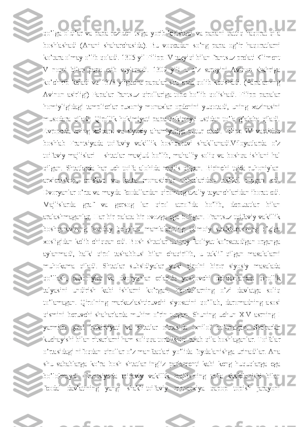 qo’lga   oldilar   va   papa   reziden   tsiga   yorib   kirishadi   va   papani   qattiq   haqorat   qila
boshlashadi   (Anani   shaharchasida).   Bu   voqeadan   so’ng   papa   og’ir   haqoratlarni
ko’tara olmay o’lib qoladi. 1305 yil Filipp IV tazyiqi bilan frantsuz prelati Kliment
V   nomi   bilan   papa   etib   saylanadi.   1309   yili   u   o’z   saroyini   Avinon   shahriga
ko’chirib   keladi   va   1378   yilgacha   papalar   shu   erda   qolib   ketishadi.   (Papalarning
Avinon   asirligi)   Papalar   frantsuz   qirollariga   tobe   bo’lib   qolishadi.   Filipp   papalar
homiyligidagi   tamplierlar   ruxoniy-monaxlar   ordenini   yuqotadi,   uning   xazinasini
musodara   qiladi.   Qirollik   hokimiyati   papa   hokimiyti   ustidan   to’la   g’alaba   qiladi.
Evropada   uning   xalqaro   va   siyosiy   ahamiyatiga   putur   etadi.   Filipp   IV   vaqtidan
boshlab   Frantsiyada   toifaviy   vakillik   boshqaruvi   shakllanadi.Viloyatlarda   o’z
toifaviy   majlislari   –   shtatlar   mavjud   bo’lib,   mahalliy   soliq   va   boshqa   ishlani   hal
qilgan.   Shtatlarda   har   uch   toifa   alohida   majlis   qilgan.   Birinchi   toifa   ruhoniylar-
arxiepiskop,   episkop   va   katta   monastirlar   а bbatlaridan   tashkil   topgan   edi.
Dvoryanlar o’rta va mayda feodallardan qirolning azaliy tayanchlaridan iborat edi.
Majlislarda   graf   va   gersog   lar   qirol   atrofida   bo’lib,   deputatlar   bilan
aralashmaganlar. Har bir palata bir ovozga ega bo’lgan. Frantsuz toifaviy vakillik
boshqaruvining   bunday   belgilari   mamlakatning   ijtimoiy   strukturasining   o’ziga
xosligidan kelib chiqqan edi. Bosh shtatlar doimiy faoliyat  ko’rsatadigan organga
aylanmadi,   balki   qirol   tashabbusi   bilan   chaqirilib,   u   taklif   qilgan   masalalarni
muhokama   qiladi.   Shtatlar   subsidiyalar   yoki   qirolni   biror   siyosiy   masalada
qo’llash,   ruhoniylar   va   dvoryanlar   erlarida   yashovchi   dehqonlardan   qirollik
talyasini   undirish   kabi   ishlarni   ko’rgan.   Feodallarning   o’zi   davlatga   soliq
to’lamagan.   Qirolning   markazlashtiruvchi   siyosatini   qo’llab,   daromadning   asosi
qismini   beruvchi   shaharlarda   muhim   o’rin   tutgan.   Shuning   uchun   XIV   asrning   I
yarmida   qirol   hokimiyati   va   shtatlar   o’rtasida   ixnilof   bo’lmagan.   Shaharlar
kuchayishi bilan ritsarlarni ham soliqqa tortilishini talab qila boshlaganlar. Toifalar
o’rtasidagi nifoqdan qirollar o’z manfaatlari yo’lida foydalanishga urinadilar. Ana
shu   sabablarga   ko’ra   bosh   shtatlar   ingliz   parlamenti   kabi   keng   huquqlarga   ega
bo’lolmaydi.   Frantsiyada   toifaviy   vakillik   majlisining   to’la   shakllanishi   bilan
feodal   davlatining   yangi   shakli-toifaviy   monarxiya   qapop   topish   jarayoni 