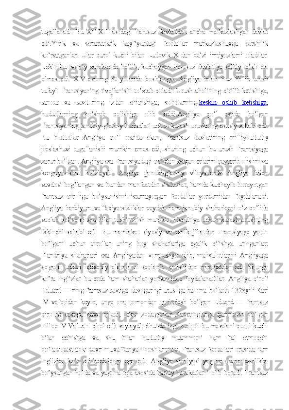 tugallanadi.   Bu   XII-XIII   asrdagi   frantsuz   davlatidan   ancha   markazlashgan   davlat
edi.Yirik   va   separatistik   kayfiyatdagi   feodallar   markazlashuvga   qarshilik
ko’rsatganlar.   Ular   qurol   kuchi   bilan   Ludovik   X   dan   ba’zi   imtiyozlarni   oladilar.
Lekin   bu   rasmiy   xarakterda   bo’lib,   kuchaygan   frantsuz   davlatiga   salbiy   ta’sir   eta
olmas   edi.   XIV   asrning   30-yillarida   boshlangan   Angliya   bilan   Yuz   Yillik   urush
tufayli Frantsiyaning rivojlanishi to’xtab qoladi. Urush aholining qirilib ketishiga,
sanoat   va   savdoning   izdan   chiqishiga,   soliqlarning   keskin   oshib   ketishiga ,
hududlarning   bo’shab   qolishiga   olib   keldi.Angliya   qo’l   ostida   bo’lgan
Frantsiyaning janubiy-g’arbiy hududlari uchun kurash urushning asosiy sababi edi.
Bu   hududlar   Angliya   qo’l   ostida   ekan,   Frantsuz   davlatining   milliyhududiy
jipslashuvi   tugallanishi   mumkin   emas   edi,   shuning   uchun   bu   urush   Frantsiyaga
zarur bo’lgan. Angliya esa Frantsiyadagi qo’ldan ketgan erlarini qaytarib olishni va
kengaytirishni   ko’zlaydi.   Angliya   janubi-g’arbiy   viloyatlarda   Angliya   bilan
savdosi  bog’langan va bundan manfaatdor shaharlar, hamda kuchayib borayotgan
frantsuz   qiroliga   bo’ysunishni   istamayotgan   feodallar   yordamidan   foydalanadi.
Angliya  harbiy  muvaffaqiyatsizliklar  paytida  ham  janubiy  shaharlarni  o’z  qo’lida
saqlab qolishini shu bilan tushintirish mumkin. Flandriya uchun kurash urushning
ikkinchi   sababi   edi.   Bu   mamlakat   siyosiy   va   etnik   jihatdan   Frantsiyaga   yaqin
bo’lgani   uchun   qirollar   uning   boy   shaharlariga   egalik   qilishga   uringanlar.
Flandriya   shaharlari   esa   Angliyadan   xom-ashyo   olib,   mahsulotlarini   Angliyaga
sotgani   uchun   iqtisodiy   aloqalarni   saqlanib   qolishidan   manfaatdor   edi.   Shunga
ko’ra   inglizlar   bu   erda   ham   shaharlar   yordamidan   foydalanadilar.   Angliya   qiroli
Eduard III ning frantsuz taxtiga davogarligi urushga bahona bo’ladi. 1328yili   К arl
IV   vafotidan   keyin,   unga   ona   tomondan   qarindosh   bo’lgan   Eduard   III   frantsuz
qirollik   taxtiga   davo   qiladi,   lekin   zodagonlar   Kapetinglarga   qarindosh   bo’lgan
Filipp IV Valuani qirol etib saylaydi. Shunda ingliz qiroli bu masalani qurol kuchi
bilan   echishga   va   shu   bilan   hududiy   muammoni   ham   hal   etmoqchi
bo’ladi.dastlabki davri muvaffaqiyali boshlanmadi. Frantsuz feodallari orasida ham
inglizlar   ko’p   ittifoqchilarga   ega   edi.   Angliya   armiyasi   yagona   qumandonlikka
bo’ysungan holda va yagona reja asosida harbiy harakatlarni olib boradi. Frantsuz 