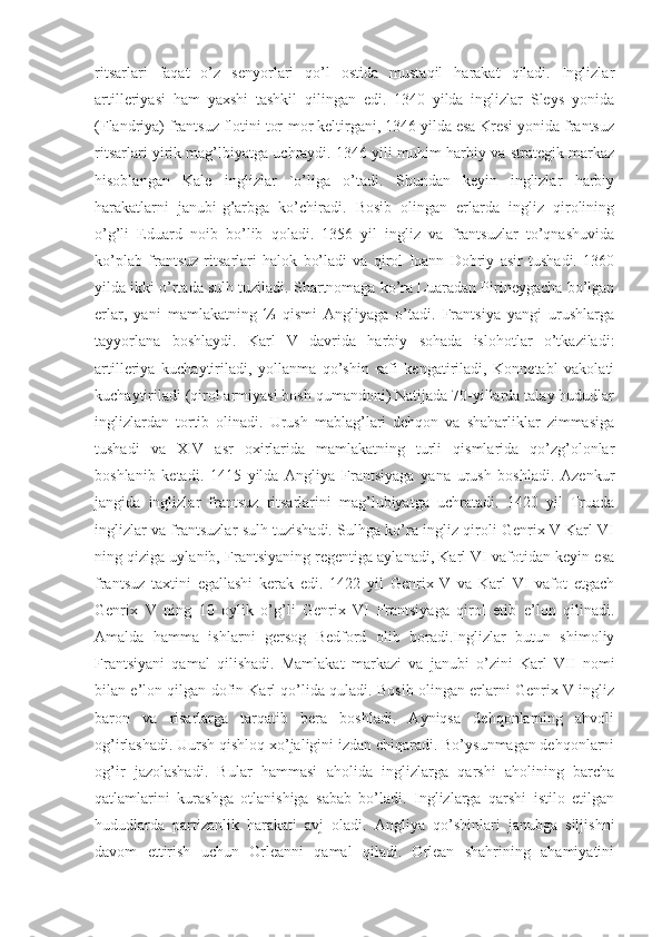 ritsarlari   faqat   o’z   senyorlari   qo’l   ostida   mustaqil   harakat   qiladi.   Inglizlar
artilleriyasi   ham   yaxshi   tashkil   qilingan   edi.   1340   yilda   inglizlar   Sleys   yonida
(Flandriya) frantsuz flotini tor-mor keltirgani, 1346 yilda esa Kresi yonida frantsuz
ritsarlari yirik mag’lbiyatga uchraydi. 1346 yili muhim harbiy va strategik markaz
hisoblangan   Kale   inglizlar   `o’liga   o’tadi.   Shundan   keyin   inglizlar   harbiy
harakatlarni   janubi-g’arbga   ko’chiradi.   Bosib   olingan   erlarda   ingliz   qirolining
o’g’li   Eduard   noib   bo’lib   qoladi.   1356   yil   ingliz   va   frantsuzlar   to’qnashuvida
ko’plab   frantsuz   ritsarlari   halok   bo’ladi   va   qirol   Ioann   Dobriy   asir   tushadi.   1360
yilda ikki o’rtada sulh tuziladi. Shartnomaga ko’ra Luaradan Pirineygacha bo’lgan
erlar,   yani   mamlakatning   ⅓   qismi   Angliyaga   o’tadi.   Frantsiya   yangi   urushlarga
tayyorlana   boshlaydi.   Karl   V   davrida   harbiy   sohada   islohotlar   o’tkaziladi:
artilleriya   kuchaytiriladi,   yollanma   qo’shin   safi   kengatiriladi,   Konnetabl   vakolati
kuchaytiriladi (qirol armiyasi bosh qumandoni) Natijada 70-yillarda talay hududlar
inglizlardan   tortib   olinadi.   Urush   mablag’lari   dehqon   va   shaharliklar   zimmasiga
tushadi   va   XIV   asr   oxirlarida   mamlakatning   turli   qismlarida   qo’zg’olonlar
boshlanib   ketadi.   1415   yilda   Angliya   Frantsiyaga   yana   urush   boshladi.   Azenkur
jangida   inglizlar   frantsuz   ritsarlarini   mag’lubiyatga   uchratadi.   1420   yil   Truada
inglizlar va frantsuzlar sulh tuzishadi. Sulhga ko’ra ingliz qiroli Genrix V Karl VI
ning qiziga uylanib, Frantsiyaning regentiga aylanadi, Karl VI vafotidan keyin esa
frantsuz   taxtini   egallashi   kerak   edi.   1422   yil   Genrix   V   va   Karl   VI   vafot   etgach
Genrix   V   ning   10   oylik   o’g’li   Genrix   VI   Frantsiyaga   qirol   etib   e’lon   qilinadi.
Amalda   hamma   ishlarni   gersog   Bedford   olib   boradi.Inglizlar   butun   shimoliy
Frantsiyani   qamal   qilishadi.   Mamlakat   markazi   va   janubi   o’zini   Karl   VII   nomi
bilan e’lon qilgan dofin Karl qo’lida quladi. Bosib olingan erlarni Genrix V ingliz
baron   va   risarlarga   tarqatib   bera   boshladi.   Ayniqsa   dehqonlarning   ahvoli
og’irlashadi. Uursh qishloq xo’jaligini izdan chiqaradi. Bo’ysunmagan dehqonlarni
og’ir   jazolashadi.   Bular   hammasi   aholida   inglizlarga   qarshi   aholining   barcha
qatlamlarini   kurashga   otlanishiga   sabab   bo’ladi.   Inglizlarga   qarshi   istilo   etilgan
hududlarda   partizanlik   harakati   avj   oladi.   Angliya   qo’shinlari   janubga   siljishni
davom   ettirish   uchun   Orleanni   qamal   qiladi.   Orlean   shahrining   ahamiyatini 