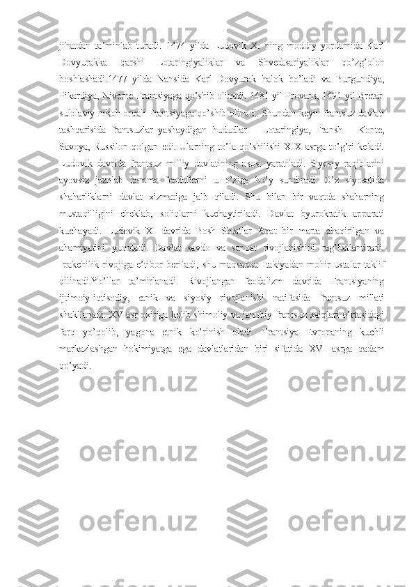 jihatdan   ta’minlab   turadi.   1474   yilda   Ludovik   XI   ning   moddiy   yordamida   Karl
Dovyurakka   qarshi   Lotaringiyaliklar   va   Shvedtsariyaliklar   qo’zg’olon
boshlashadi.1477   yilda   Nansida   Karl   Dovyurak   halok   bo’ladi   va   Burgundiya,
Pikardiya, Niverne Frantsiyaga qo’shib olinadi. 1481 yil Provans, 1491 yil Bretan
sulolaviy nikoh orqali Frantsiyaga qo’shib olinadi. Shundan keyin frantsuz davlati
tashqarisida   frantsuzlar   yashaydigan   hududlar   –   Lotaringiya,   Fransh   –   Konte,
Savoya,   Russilon   qolgan   edi.   Ularning   to’la   qo’shilishi   XIX   asrga   to’g’ri   keladi.
Ludovik   davrida   frantsuz   milliy   davlatining   asosi   yaratiladi.   Siyosiy   raqiblarini
ayovsiz   jazolab   hamma   feodallarni   u   o’ziga   bo’y   sundiradi.   O’z   siyosatida
shaharliklarni   davlat   xizmatiga   jalb   qiladi.   Shu   bilan   bir   vaqtda   shaharning
mustaqilligini   cheklab,   soliqlarni   kuchaytiriladi.   Davlat   byurokratik   apparati
kuchayadi.   Ludovik   XI   davrida   Bosh   Shtatlar   faqat   bir   marta   chaqirilgan   va
ahamiyatini   yuqotadi.   Davlat   savdo   va   sanoat   rivojlanishini   rag’batlantiradi.
Ipakchilik   rivojiga   e’tibor   beriladi,   shu   maqsadda   Itakiyadan   mohir   ustalar   taklif
qilinadi.Yo’llar   ta’mirlanadi.   Rivojlangan   feodalizm   davrida   Frantsiyaning
ijtimoiy-iqtisodiy,   etnik   va   siyosiy   rivojlanishi   natifasida   frantsuz   millati
shakllanadi. XV asr oxiriga kelib shimoliy va janubiy frantsuz xaiqlari o’rtasidagi
farq   yo’qolib,   yagona   etnik   ko’rinish   oladi.   Frantsiya   Evropaning   kuchli
markazlashgan   hokimiyatga   ega   davlatlaridan   biri   sifatida   XVI   asrga   qadam
qo’yadi. 