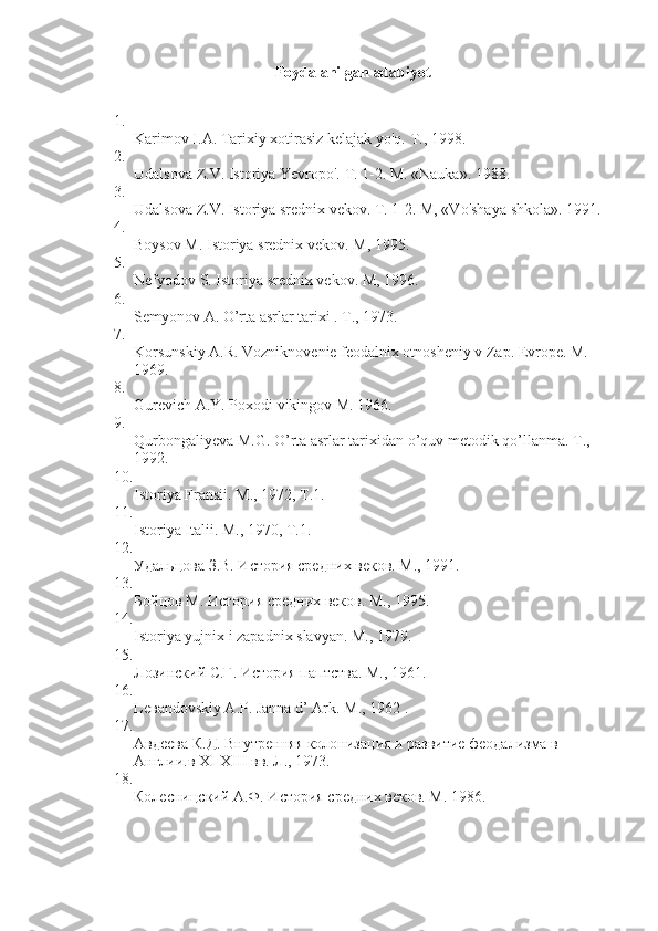 Foydalanilgan adabiyot
1.
Karimov I.A. Tarixiy xotirasiz kelajak yo'q.  T., 1998.
2.
Udalsova Z.V. Istoriya Yevropo'.  T. 1-2. M. «Nauka». 1988.
3.
Udalsova Z.V. Istoriya srednix vekov.  T. 1-2. M, «Vo'shaya shkola». 1991.
4.
Boysov M. Istoriya srednix vekov.  M, 1995.
5.
Nefyodov S. Istoriya srednix vekov.  M, 1996.
6.
Semyonov A. O’rta asrlar tarixi .  T., 1973.
7.
Korsunskiy A.R. Vozniknovenie feodalnix otnosheniy v Zap. Evrope. M. 
1969.
8.
Gurevich A.Y. Poxodi vikingov M. 1966.
9.
Qurbongaliyeva M.G. O’rta asrlar tarixidan o’quv metodik qo’llanma.  Т., 
1992.
10.
Istoriya Fransii. M., 1972, T.1.
11.
Istoriya Italii. M., 1970, T.1.
12.
Удальцова З.В. История средних веков. М., 1991.
13.
Бойцов М. История средних веков. М., 1995.
14.
Istoriya yujnix i zapadnix slavyan.  M., 1979.
15.
Лозинский С.Г. История паптства. М., 1961.
16.
Le в andovskiy A.P. Janna d’ Ark. M., 1962 .
17.
Авдеева К.Д. Внутренняя колонизация и развитие феодализма в 
Англии.в XI-XIII вв. Л., 1973.
18.
Колесницский А.Ф. История средних веков. М. 1986. 