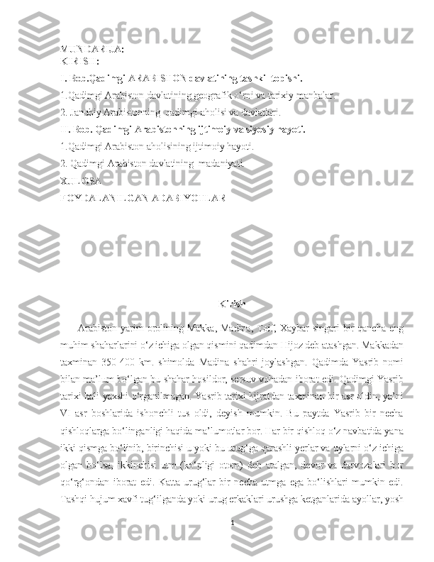    
MUNDARIJA:
KIRISH:
I.  Bob.Qadimgi ARABISTON davlatining tashkil topishi.
1.Qadimgi Arabiston davlatining geografik o‘rni va tarixiy manbalar.         
2. Janubiy Arabistonning  qadimgi aholisi va davlatlari. 
II. Bob. Qadimgi Arabistonning ijtimoiy va siyosiy hayoti. 
1.Qadimgi Arabiston aholisining ijtimoiy hayoti.
2. Qadimgi Arabiston davlatining  madaniyati. 
XULOSA
FOYDALANILGAN ADABIYOTLAR
                                     
                               
                        
Kirish
         Arabiston  yarim  orolining  Makka,  Madina,  Toif,  Xaybar  singari  bir  qancha  eng
muhim shaharlarini o‘z ichiga olgan qismini qadimdan Hijoz deb atashgan. Makkadan
taxminan   350-400   km.   shimolda   Madina   shahri   joylashgan.   Qadimda   Yasrib   nomi
bilan ma’lum bo‘lgan bu shahar hosildor, sersuv vohadan iborat edi. Qadimgi Yasrib
tarixi hali yaxshi o‘rganilmagan. Yasrib tarixi hijratdan taxminan bir asr oldin, ya’ni
VI   asr   boshlarida   ishonchli   tus   oldi,   deyish   mumkin.   Bu   paytda   Yasrib   bir   necha
qishloqlarga bo‘linganligi haqida ma’lumotlar bor. Har bir qishloq o‘z navbatida yana
ikki qismga bo‘linib, birinchisi u yoki bu urug‘ga qarashli yerlar va uylarni o‘z ichiga
olgan   bo‘lsa,   ikkinchisi   utm   (ko‘pligi   otom)   deb   atalgan,   devor   va   darvozalari   bor
qo‘rg‘ondan   iborat   edi.   Katta   urug‘lar   bir   necha   utmga   ega   bo‘lishlari   mumkin   edi.
Tashqi hujum xavfi tug‘ilganda yoki urug erkaklari urushga ketganlarida ayollar, yosh
1 