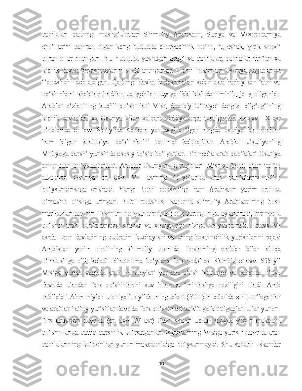    
qabilalari   qadimgi   mashg‘ulotlari   Shimoliy   Arabiston,   Suriya   va   Mesopotamiya
cho‘llarini   qamrab   olgan   keng   hududda   chorvachilik   bo‘lib,   it,   eshak,   yirik   shoxli
qoramollar   boqilgan.   Bu   hududda   yashagan   urug‘   va   qabilalar,   qabilalar   ittifoqi   va
kichik   davlat   birlashmalarini   shakllantiiganlar.   Ulami   hokimlari   Osuriya   hujjatlarida
‘‘podshoh"   deb   atalgan.   Qadimgi   davlat   birlashmalari   sekin-asta   harbiy   san   ‘atni   va
qo‘shinlami   shakllantiradilar.   Jangchilar   tuyaga   ikki   kishidan   minib,   jang   qilganlar.
Arablar   o‘zlarining   kuchli   qo‘shnilari   Misr,   Sharqiy   O‘rtayer   dengizi   qiig‘og‘ining
kichik   davlatlari   va   Osuriya   bilan   xalqaro   ziddiyatlarga   tortilganlar.   Er.avv.   IX   asr
o‘rtalarida   er.   aw.   853-yilda   Karkara   yonidagi   bo‘lgan   jangda   osuriyaliklar   arablar
ham   kiigan   koalitsiya   qo‘shinlarini   tor-mor   keltiradilar.   Arablar   Osuriyaning
Midiyaga qarshi yurishida asosiy to‘siq bo‘lganlar. Bir necha arab qabilalari Osuriya
tomonidan bo‘ysundiriladi. Arablar Osuriyaning raqiblari   Misr va Bobil bilan ittifoq
tuzadilar.   Osuriya   er.   avv.   VII   asming   40-yillarida   arab   qabilalarini   to‘liq
bo‘ysundirishga   erishadi.   Yangi   Bobil   podsholigi   ham   Arabiston   yarim   orolida
o‘mashib   olishga   uringan.   Bobil   podshosi   Nabonid   shimoliy   Arabistonning   bosh
marlcazlaridan biri Teymuni bo‘ysundirib, uni o‘z qaroigohiga aylantiradi, bir necha
qo‘shni   arab   qabilalarining   shahar   va   vodiylarini   o‘ziga   bo‘ysundiradi.   Er.avv   VI
asrda Eron davlatining qudratini  kuchayishi  va  uning bosqinchilik yurishlarini  rejasi
Arabiston   yarim   orolining   shimoliy   qismida   forslaming   arablar   bilan   aloqa
o‘matishiga   olib   keladi.   Shartnoma   bo‘yicha   fors   podshosi   Kambiz   er.avv.   525-yil
Misiga   yurish   vaqtida   arab   nabateylari   yeridan   o‘tish   huquqini   va   sahroda   о’tish
davrida   ulardan   fors   qo‘shinlarini   suv   bilan   ta   ‘minlashga   roziligini   oladi.   Arab
qabilalari Ahmoniylar Eroniga bir yilda ming talant (30 t.) miqdorida xiroj to‘laganlar
va arablar haibiy yurishlar davrida fors qo‘shinlari tarkibiga kiritilganlar. Ular yunon-
fors   urushlari   davrida   (er.   avv.   IV   asr)   Gazo   shahri   uchun   jangda   yunon-makedon
qo‘shinlariga qattiq qarshilik ko‘rsatganlar. Iskandaming Misiga yurishi davrida arab
qabilalarining   ko‘pchiligi   yunon-makedonlaiga   bo‘ysunmaydi.   Shu   sababli   Iskandar
10 