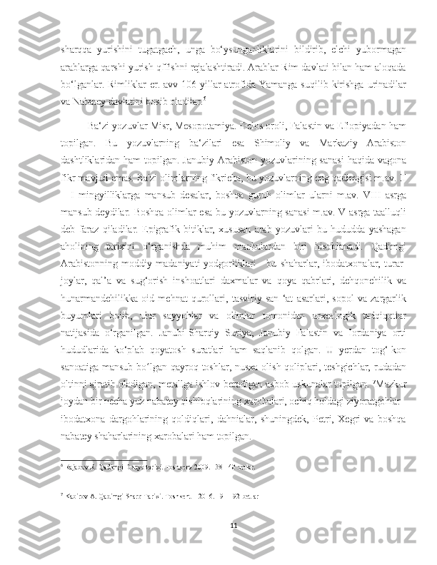    
sharqqa   yurishini   tugatgach,   unga   bo‘ysunganliklarini   bildirib,   elchi   yubormagan
arablarga qarshi yurish qffishni rejalashtiradi. Arablar Rim davlati bilan ham aloqada
bo‘lganlar.  Rimliklar   er.  avv  106-yillar   atrofida  Yamanga   suqilib  kirishga  urinadilar
va Nabatey davlatini bosib oladilar. 6
            Ba‘zi yozuvlar Misr, Mesopotamiya. Delos oroli, Falastin va Efiopiyadan ham
topilgan.   Bu   yozuvlarning   ba‘zilari   esa   Shimoliy   va   Markaziy   Arabiston
dashtliklaridan ham  topilgan. Janubiy  Arabiston  yozuvlarining sanasi  haqida vagona
fikr mavjud emas. Ba'zi olimlarning fikrieha, bu yozuvlarning eng qadimgisi m.av. II
—I   mingyilliklarga   mansub   desalar,   boshqa   guruh   olimlar   ularni   m.av.   VIII   asrga
mansub deydilar. Boshqa olimlar esa bu yozuvlarning sanasi  m.av. V asrga taalluqli
deb   faraz   qiladilar.   Epigrafik   bitiklar,   xususan   arab   yozuvlari   bu   hududda   yashagan
aholining   tarixini   o‘rganishda   muhim   manbalardan   biri   hisoblanadi.   Qadimgi
Arabistonning   moddiy   madaniyati   yodgorliklari   -   bu   shaharlar,   ibodatxonalar,   turar-
joylar,   qal’a   va   sug‘orish   inshoatlari   daxmalar   va   qoya   qabrlari,   dehqonehilik   va
hunarmandehilikka   oid   mehnat   qurollari,   tasviriy   san   ‘at   asarlari,   sopol   va   zargarlik
buyumlari   boiib,   ular   sayyohlar   va   olimlar   tomonidan   arxeologik   tadqiqotlar
natijasida   o‘rganilgan.   Janubi-Sharqiy   Suriya,   Janubiy   Falastin   va   Iordaniya   orti
hududlarida   ko‘plab   qoyatosh   suratlari   ham   saqlanib   qolgan.   U   yerdan   tog‘-kon
sanoatiga mansub bo lgan qayroq toshlar, nusxa olish qoliplari, teshgichlar, rudadanʻ
oltinni ajratib oladigan, metallga ishlov beradigan asbob-uskunalar topilgan.  7
Mazkur
joydan bir necha yuz nabatey qishloqlarining xarobalari, ochiq holdagi ziyoratgohlar -
ibodatxona   dargohlarining   qoldiqlari,   dahnialar,   shuningdek,   Petri,   Xegri   va   boshqa
nabatey shaharlarining xarobalari ham topilgan.   
6
 Rajabov R. Qadimgi Dunyo tarixi. Toshkent-2009. 138-140 betlar.
7
 Kabirov A. Qadimgi Sharq Tarixi. Toshkent – 2016. 191-192-betlar
11 