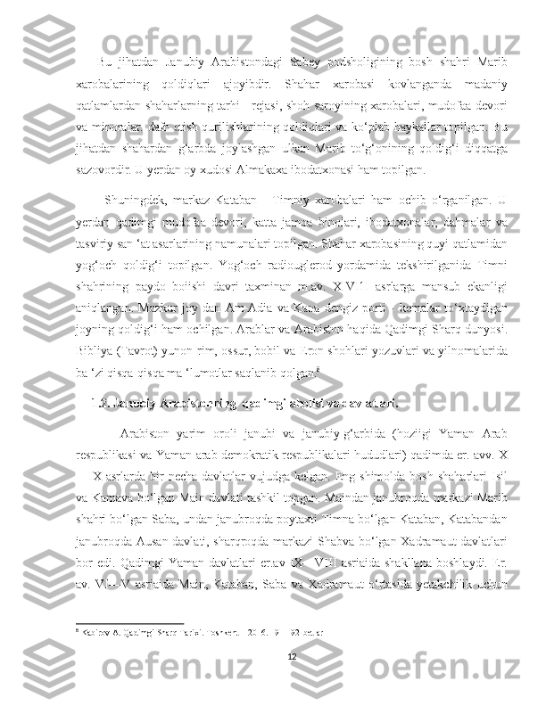    
      Bu   jihatdan   Janubiy   Arabistondagi   Sabey   podsholigining   bosh   shahri   Marib
xarobalarining   qoldiqlari   ajoyibdir.   Shahar   xarobasi   kovlanganda   madaniy
qatlamlardan shaharlarning tarhi - rejasi, shoh saroyining xarobalari, mudofaa devori
va minoralar. dafn etish qurilishlarining qoldiqlari va ko‘plab haykallar topilgan. Bu
jihatdan   shahardan   g‘arbda   joylashgan   ulkan   Marib   to‘g‘onining   qoldig‘i   diqqatga
sazovordir. U yerdan oy xudosi Almakaxa ibodatxonasi ham topilgan.   
          Shuningdek,   markaz   Kataban   -   Timniy   xarobalari   ham   ochib   o‘rganilgan.   U
yerdan   qadimgi   mudofaa   devori,   katta   jamoa   binolari,   ibodatxonalar,   dahmalar   va
tasviriy san ‘at asarlarining namunalari topilgan. Shahar xarobasining quyi qatlamidan
yog‘och   qoldig‘i   topilgan.   Yog‘och   radiouglerod   yordamida   tekshirilganida   Timni
shahrining   paydo   boiishi   davri   taxminan   m.av.   X-VI1I   asrlarga   mansub   ekanligi
aniqlangan.   Mazkur   joy   dan   Am-Adia   va   Kana   dengiz   porti   -   kemalar   to‘xtaydigan
joyning qoldig‘i ham ochilgan. Arablar va Arabiston haqida Qadimgi Sharq dunyosi.
Bibliya (Tavrot) yunon-rim, ossur, bobil va Eron shohlari yozuvlari va yilnomalarida
ba ‘zi qisqa-qisqa ma ‘lumotlar saqlanib qolgan. 8
     1.2. Janubiy Arabistonning  qadimgi aholisi va davlatlari. 
            Arabiston   yarim   oroli   janubi   va   janubiy-g‘arbida   (hoziigi   Yaman   Arab
respublikasi va Yaman-arab demokratik respublikalari hududlari) qadimda er. avv. X
—IX  asrlarda  bir   necha  davlatlar   vujudga kelgan.  Eng shimolda  bosh  shaharlari   Isil
va Kamava bo‘lgan Main davlati tashkil topgan. Maindan janubroqda markazi Marib
shahri bo‘lgan Saba, undan janubroqda poytaxti Timna bo‘lgan Kataban, Katabandan
janubroqda Ausan davlati, sharqroqda markazi Shabva bo‘lgan Xadramaut davlatlari
bor   edi.   Qadimgi   Yaman   davlatlari   er.av   IX—VIII   asriaida   shakllana   boshlaydi.   Er.
av.   VI—V   asriaida   Main,   Kataban,   Saba   va   Xadramaut   o‘rtasida   yetakchilik   uchun
8
 Kabirov A. Qadimgi Sharq Tarixi. Toshkent – 2016. 191-192-betlar
12 