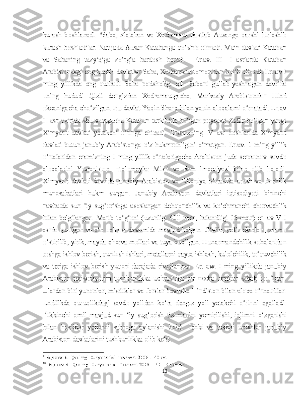    
kurash   boshlanadi.   9
Saba,   Kataban   va   Xadramaut   dastlab   Ausanga   qarshi   biriashib
kurash boshladilar. Natijada Ausan Katabanga qo‘shib olinadi. Main davlati Kataban
va   Sabaning   tazyiqiga   zo‘rg‘a   bardosh   beradi.     Er.av.   Ill—I   asrlarda   Kataban
Arabistondagi eng kuchli davlatlar Saba, Xadramaut tomonidan boiib olinadi. Er. av I
ming   yillikda   eng   qudratli   Saba   podsholigi   edi.   Sabani   gullab-yashnagan   davrida
uning   hududi   Qizil   dengizdan   Xadramautgacha,   Markaziy   Arabistondan   Hind
okeanigacha cho‘zilgan. Bu davlat Yaqin Sharq bilan yaqin aloqalami o‘rnatadi. Er.av
II asr  oxirida shu vaqtgacha Kataban tarkibida bo‘lgan poytaxti Zafar  bo‘lgan yangi
Ximyarit   davlati   yetakchi   o‘ringa   chiqadi.   Eramizning   IV   asr   boshlarida   Ximyarit
davlati   butun   janubiy  Arabistonga   o‘z  hukmronligini   o‘matgan.  Er.av.   1   ming   yillik
o‘rtalaridan   eramizning   I   ming   yillik   o‘rtalarigacha   Arabiston   juda   serqatnov   savdo
aloqalarini   Yunoniston,   ptolomeylar   Misri   va   Rim   imperiyasi   bilan   olib   boradi.
Ximyarit   davlati   davrida   janubiy   Arabiston   va   Efiopiya   o‘rtasida   urush   va   tinchlik
munosabatlari   hukm   surgan.   Janubiy   Arabiston   davlatlari   iqtisodiyoti   birinchi
navbatda   sun   ‘iy   sug‘orishga   asoslangan   dehqonchilik   va   ko‘chmanchi   chorvachlik
bilan  belgilangan.  Marib  to‘g‘oni  (uzunligi   600  metr,  balandligi  15  metr)  er.  av  VII
asrda qurilgan va o‘n uch asr davomida mavjud boigan. G‘alla, poliz ekinlari, xurmo
o‘stirilib, yirik, mayda chorva mollari va tuya boqilgan. Hunarmandchilik sohalaridan
toshga ishlov berish, qurilish ishlari, metallarni qayta ishlash, kulolchilik, to‘quvchilik
va   teriga   ishlov   berish   yuqori   darajada   rivojlangan.   Er.   aw.   I   ming   yillikda   janubiy
Arabiston   iqtisodiyotim   tushkunlikka   uchrashiga   bir   necha   omillar   sabab   bo   ‘lgan.
Ulardan biri yunonlar, misrliklar va forslar bevosita Hindiston bilan aloqa o‘rnatdilar.
Endilikda   quruqlikdagi   savdo   yoiidan   ko‘ra   dengiz   yoii   yetakchi   o‘rinni   egalladi.
10
Ikkinchi   omil   mavjud   sun   ‘iy   sug‘orish   tizimlarini   yemirilishi,   iqlimni   o‘zgarishi
bilan   hosildor   yerlarni   sahroga   aylanishi   boidi.   Ichki   va   tashqi   urushlar   janubiy
Arabiston davlatlarini tushkunlikka olib keldi.
9
 Rajabov R.  Qadimgi Dunyo tarixi. Toshkent-2009 . 140 bet
10
 Rajabov R.  Qadimgi Dunyo tarixi. Toshkent-2009 . 140- 141 betlar
13 