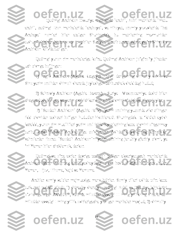    
                Qadimgi Arabiston Ossuriya matnlarida "arabi", Bobil matnlarida "matu
arabi",   qadimgi   Eron   manbalarida   "araboye",   va   nihoyat,   oromiy   yozuvlarida   "bet
Arabaya"   nomlari   bilan   atalgan   Shuningdek,   bu   matnlarning   mazmunidan
tushunilishicha, ularda asosan Iroq bilan Suriyani ajratib turgan sahro, ya ‘ni Shimoliy
Arabiston kо’zda tutilgan.
Qadimgi  yunon-rim   manbalariga kо’ra,  Qadimgi   Arabiston  jо’g‘rofiy  jihatdan
uch qismga bо’lingan: 
1)   Tog‘li   Arabiston   (Agabia   Retgaye)   -   Qizil   dengizning   shimoliy   sohili   va
Sino yarim orolidan shimoli-sharqda joylashgan uchburchak shakldagi hudud; 
2) Sahroviy Arabiston (Agabia Dezerta) – Suriya - Mesopotamiya dashti bilan
chegaradosh bо’lgan va yarim orol ichkarisining bir qismini о’z ichiga olgan joylar;
 3) "Saodatli Arabiston" (Agabia Felix) - yarim orolning yuqorida zikr qilingan
ikki   qismidan   tashqari   bо’lgan   hududlar   hisoblanadi.   Shuningdek     ta   ‘kidlab   aytish
kerakki, yunon-rim mualliflari yarim orol ichki rayonlarining katta qismini о’rganmay
turib,   ularni   "Saodatli   Arabiston"ga   qо’shganlar.   Aslida   bu   yerlarning   kо’pchiligi
sahrolardan   iborat.   "Saodatli   Arabiston"ni   yarim   orolning   janubiy-g‘arbiy   qismi,   ya
‘ni Yaman bilan cheklamok, darkor.
Qadimgi   va   о’rta   asrlar   davriga   taalluqli   bо’lgan   aksariyat   arab   manbalarida
Arabiston   yarim   orolining   aholi   yashaydigan   qismi   besh   о’lkaga   bо’lingan:   bular,
Yaman, Hijoz, Tihoma, Najd va Yamoma.
        Arablar   somiy   xalqlar   majmuasiga   mansubdirlar.   Somiy   tillari   aslida   tо’rt   katta
turkumni   tashkil   qiladi:   1)   shimoliy-sharqiy   -   qadimgi   Bobil   va   Ossuriya   lahjalarini
о’z ichiga olgan Akkad tili; bu tilda miloddan avvalgi III ming yillikning о’rtalaridan
miloddan avvalgi I ming yillik oxirlarigacha yozilgan manbalar mavjud; 2) shimoliy-
14 