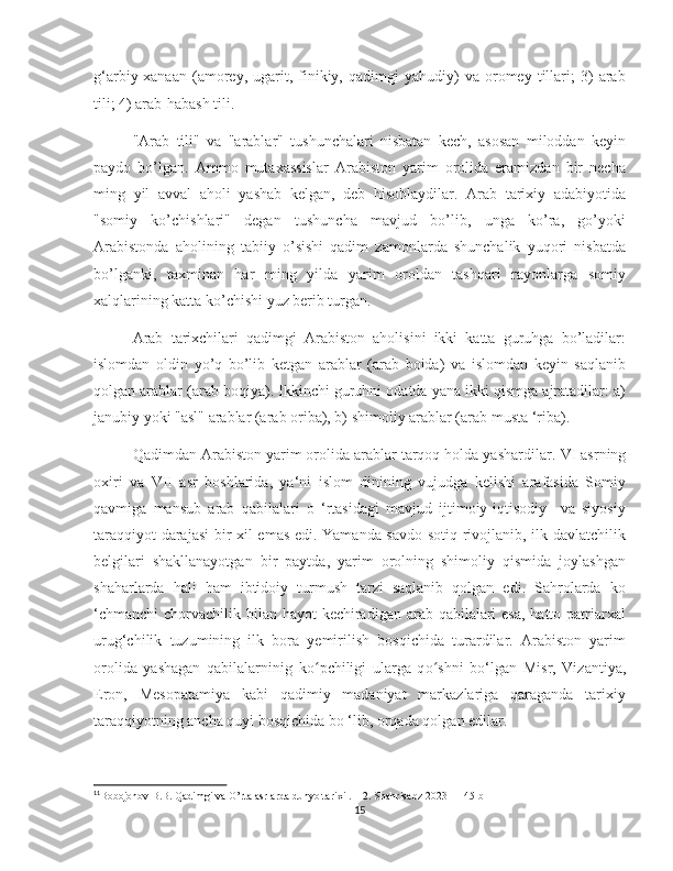    
g‘arbiy-xanaan   (amorey,   ugarit,   finikiy,  qadimgi   yahudiy)   va   oromey   tillari;   3)   arab
tili; 4) arab-habash tili. 11
"Arab   tili"   va   "arablar"   tushunchalari   nisbatan   kech,   asosan   miloddan   keyin
paydo   bо’lgan.   Ammo   mutaxassislar   Arabiston   yarim   orolida   eramizdan   bir   necha
ming   yil   avval   aholi   yashab   kelgan,   deb   hisoblaydilar.   Arab   tarixiy   adabiyotida
"somiy   kо’chishlari"   degan   tushuncha   mavjud   bо’lib,   unga   kо’ra,   gо’yoki
Arabistonda   aholining   tabiiy   о’sishi   qadim   zamonlarda   shunchalik   yuqori   nisbatda
bо’lganki,   taxminan   har   ming   yilda   yarim   oroldan   tashqari   rayonlarga   somiy
xalqlarining katta kо’chishi yuz berib turgan.   
Arab   tarixchilari   qadimgi   Arabiston   aholisini   ikki   katta   guruhga   bо’ladilar:
islomdan   oldin   yо’q   bо’lib   ketgan   arablar   (arab   boida)   va   islomdan   keyin   saqlanib
qolgan arablar (arab boqiya). Ikkinchi guruhni odatda yana ikki qismga ajratadilar: a)
janubiy yoki "asl" arablar (arab oriba), b) shimoliy arablar (arab musta ‘riba).
Qadimdan Arabiston yarim orolida arablar tarqoq holda yashardilar.  VI asrning
oxiri   va   VII   asr   boshlarida,   ya‘ni   islom   dinining   vujudga   kelishi   arafasida   Somiy
qavmiga   mansub   arab   qabilalari   o   ‘rtasidagi   mavjud   ijtimoiy-iqtisodiy     va   siyosiy
taraqqiyot darajasi  bir xil emas edi. Yamanda savdo-sotiq rivojlanib, ilk davlatchilik
belgilari   shakllanayotgan   bir   paytda,   yarim   orolning   shimoliy   qismida   joylashgan
shaharlarda   hali   ham   ibtidoiy   turmush   tarzi   saqlanib   qolgan   edi.   Sahrolarda   ko
‘chmanchi  chorvachilik bilan hayot  kechiradigan arab qabilalari  esa, hatto patriarxal
urug‘chilik   tuzumining   ilk   bora   yemirilish   bosqichida   turardilar.   Arabiston   yarim
orolida   yashagan   qabilalarninig   k oʻ pchiligi   ularga   q o	ʻ shni   bo‘lgan   Misr,   Vizantiya,
Eron,   Mesopatamiya   kabi   qadimiy   madaniyat   markazlariga   qaraganda   tarixiy
taraqqiyotning ancha quyi bosqichida bo ‘lib, orqada qolgan edilar.                          
11
Bobojonov B.B. Qadimgi va O’rta asrlarda dunyo tarixi . 1-2. Shahrisabz-2023    145 b
15 