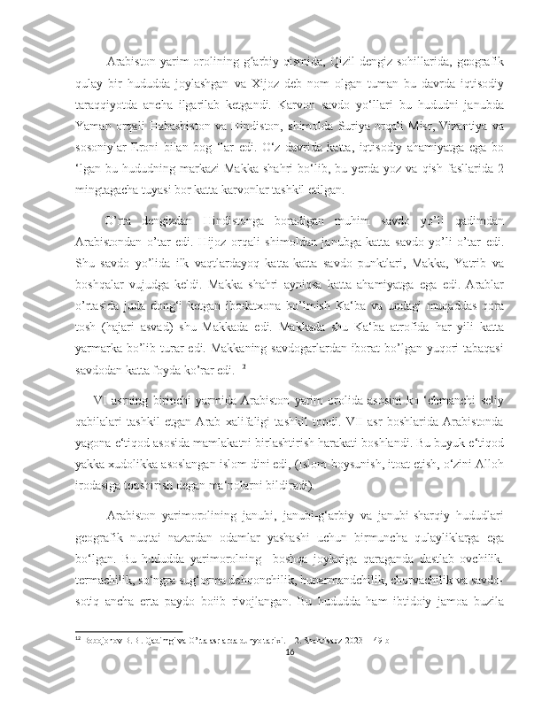    
Arabiston   yarim   orolining   gʻ arbiy  qismida,   Qizil   dengiz  sohillarida,  geografik
qulay   bir   hududda   joylashgan   va   Xijoz   deb   nom   olgan   tuman   bu   davrda   iqtisodiy
taraqqiyotda   ancha   ilgarilab   ketgandi.   Karvon   savdo   yo‘llari   bu   hududni   janubda
Yaman   orqali   Habashiston   va   Hindiston,   shimolda   Suriya   orqali   Misr,   Vizantiya   va
sosoniylar   Eroni   bilan   bog   ‘lar   edi.   O‘z   davrida   katta,   iqtisodiy   ahamiyatga   ega   bo
‘lgan   bu  hududning   markazi   Makka   shahri   bo‘lib,  bu   yerda   yoz   va  qish   fasllarida   2
mingtagacha tuyasi bor katta karvonlar tashkil etilgan.
  О’rta   dengizdan   Hindistonga   boradigan   muhim   savdo   yо’li   qadimdan
Arabistondan   о’tar   edi.   Hijoz   orqali   shimoldan   janubga   katta   savdo   yо’li   о’tar   edi.
Shu   savdo   yо’lida   ilk   vaqtlardayoq   katta-katta   savdo   punktlari,   Makka,   Yatrib   va
boshqalar   vujudga   keldi.   Makka   shahri   ayniqsa   katta   ahamiyatga   ega   edi.   Arablar
о’rtasida   juda   dong‘i   ketgan   ibodatxona   bо’lmish   Ka‘ba   va   undagi   muqaddas   qora
tosh   (hajari   asvad)   shu   Makkada   edi.   Makkada   shu   Ka‘ba   atrofida   har   yili   katta
yarmarka bо’lib turar  edi. Makkaning savdogarlardan iborat bо’lgan yuqori tabaqasi
savdodan katta foyda kо’rar edi.  12
VI   asrning   birinchi   yarmida   Arabiston   yarim   orolida   asosini   ko   ‘chmanchi   seliy
qabilalari   tashkil   etgan   Arab   xalifaligi   tashkil   topdi.   VII   asr   boshlarida   Arabistonda
yagona e‘tiqod asosida mamlakatni birlashtirish harakati boshlandi. Bu buyuk e‘tiqod
yakka xudolikka asoslangan islom dini edi, (Islom-boysunish, itoat etish, o‘zini Alloh
irodasiga topshirish degan ma‘nolarni bildiradi). 
          Arabiston   yarimorolining   janubi,   janubi-g‘arbiy   va   janubi-sharqiy   hududlari
geografik   nuqtai   nazardan   odamlar   yashashi   uchun   birmuncha   qulayliklarga   ega
bo‘lgan.   Bu   hududda   yarimorolning     boshqa   joylariga   qaraganda   dastlab   ovchilik.
termachilik, so‘ngra sug‘orma dehqonehilik, hunarmandchilik, chorvachilik va savdo-
sotiq   ancha   erta   paydo   boiib   rivojlangan.   Bu   hududda   ham   ibtidoiy   jamoa   buzila
12
 Bobojonov B.B . Qadimgi va O’rta asrlarda dunyo tarixi. 1-2. Shahrisabz-2023   149 b
16 