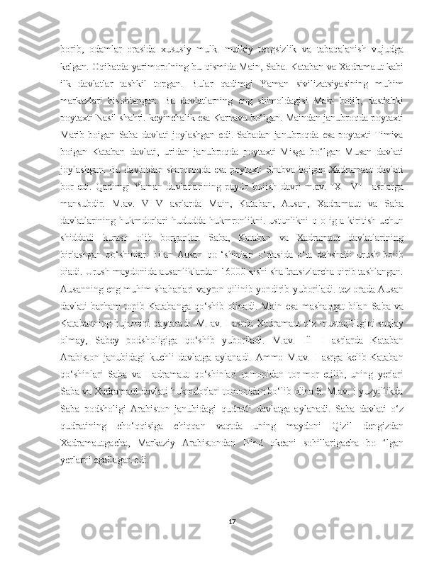    
borib,   odamlar   orasida   xususiy   mulk.   mulkiy   tengsizlik   va   tabaqalanish   vujudga
kelgan.   Oqibatda yarimorolning bu qismida Main, Saba. Kataban va Xadramaut kabi
ilk   davlatlar   tashkil   topgan.   Bular   qadimgi   Yaman   sivilizatsiyasining   muhim
markazlari   hisoblangan.   Bu   davlatlarning   eng   shimoldagisi   Main   boiib,   dastlabki
poytaxti Nasil shahri. keyinchalik esa Karnavu bo‘lgan. Maindan janubroqda poytaxti
Marib  boigan   Saba   davlati   joylashgan   edi.   Sabadan   janubroqda  esa   poytaxti   Timiva
boigan   Kataban   davlati,   uridan   janubroqda   poytaxti   Misga   bo‘lgan   Musan   davlati
joylashgan. Bu davlatdan sharqroqda esa  poytaxti  Shabva boigan Xadramaut  davlati
bor   edi.   Qadimgi   Yaman   davlatlarining   paydo   boiish   davri   m.av.   IX   -   VIII   asrlarga
mansubdir.   M.av.   VI-V   asrlarda   Main,   Kataban,   Ausan,   Xadramaut   va   Saba
davlatlarining hukmdorlari  hududda hukmronlikni. ustunlikni  q o ig a kiritish uchun
shiddatli   kurash   olib   borganlar.   Saba,   Kataban   va   Xadramaut   davlatlarining
birlashgan   qo‘shinlari   bilan   Ausan   qo   ‘shinlari   o‘rtasida   o‘ta   dahshatli   urush   boiib
oiadi. Urush maydonida ausanliklardan 16000 kishi shafqatsizlarcha qirib tashlangan.
Ausanning eng muhim shaharlari vayron qilinib yondirib yuboriladi. tez orada Ausan
davlati   barham   topib  Katabanga   qo‘shib   olinadi.  Main   esa   mashaqqat   bilan  Saba   va
Katabanning hujumini qaytaradi. M. av. I asrda Xadramaut o‘z mustaqilligini saqlay
olmay,   Sabey   podsholigiga   qo‘shib   yuboriladi.   M.av.   Ill—I   asrlarda   Kataban
Arabiston   janubidagi   kuchli   davlatga   aylanadi.   Ammo   M.av.   I   asrga   kelib   Kataban
qo‘shinlari   Saba   va   Hadramaut   qo‘shinlari   tomonidan   tor-mor   etilib,   uning   yerlari
Saba va Xadramaut davlati hukmdorlari tomonidan bo‘lib olinadi. M.av. I yuzyillikda
Saba   podsholigi   Arabiston   janubidagi   qudratli   davlatga   aylanadi.   Saba   davlati   o‘z
qudratining   cho‘qqisiga   chiqqan   vaqtda   uning   maydoni   Qizil   dengizdan
Xadramautgacha,   Markaziy   Arabistondan   Hind   okeani   sohillarigacha   bo   ‘lgan
yerlarni egallagan edi. 
17 