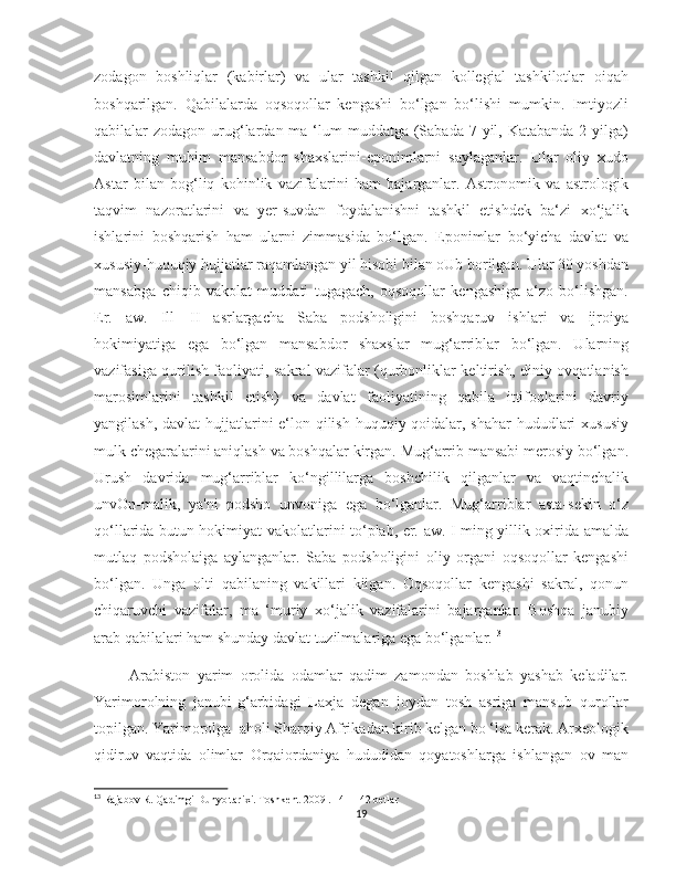    
zodagon   boshliqlar   (kabirlar)   va   ular   tashkil   qilgan   kollegial   tashkilotlar   oiqah
boshqarilgan.   Qabilalarda   oqsoqollar   kengashi   bo‘lgan   bo‘lishi   mumkin.   Imtiyozli
qabilalar  zodagon urug‘lardan ma ‘lum  muddatga  (Sabada  7 yil, Katabanda  2 yilga)
davlatning   muhim   mansabdor   shaxslarini-eponimlarni   saylaganlar.   Ular   oliy   xudo
Astar   bilan   bog‘liq   kohinlik   vazifalarini   ham   bajarganlar.   Astronomik   va   astrologik
taqvim   nazoratlarini   va   yer-suvdan   foydalanishni   tashkil   etishdek   ba‘zi   xo‘jalik
ishlarini   boshqarish   ham   ularni   zimmasida   bo‘lgan.   Eponimlar   bo‘yicha   davlat   va
xususiy-huquqiy hujjatlar raqamlangan yil hisobi bilan oUb borilgan. Ular 30 yoshdan
mansabga   chiqib   vakolat   muddati   tugagach,   oqsoqollar   kengashiga   a‘zo   bo‘lishgan.
Er.   aw.   Ill—II   asrlargacha   Saba   podsholigini   boshqaruv   ishlari   va   ijroiya
hokimiyatiga   ega   bo‘lgan   mansabdor   shaxslar   mug‘arriblar   bo‘lgan.   Ularning
vazifasiga qurilish faoliyati, sakral vazifalar (qurbonliklar keltirish, diniy ovqatlanish
marosimlarini   tashkil   etish)   va   davlat   faoliyatining   qabila   ittifoqlarini   davriy
yangilash, davlat  hujjatlarini  e‘lon qilish huquqiy qoidalar, shahar  hududlari xususiy
mulk chegaralarini aniqlash va boshqalar kirgan. Mug‘arrib mansabi merosiy bo‘lgan.
Urush   davrida   mug‘arriblar   ko‘ngillilarga   boshchilik   qilganlar   va   vaqtinchalik
unvOn-malik,   ya'ni   podsho   unvoniga   ega   bo‘lganlar.   Mug‘arriblar   asta-sekin   o‘z
qo‘llarida butun hokimiyat vakolatlarini to‘plab, er. aw. I ming yillik oxirida amalda
mutlaq   podsholaiga   aylanganlar.   Saba   podsholigini   oliy   organi   oqsoqollar   kengashi
bo‘lgan.   Unga   olti   qabilaning   vakillari   kiigan.   Oqsoqollar   kengashi   sakral,   qonun
chiqaruvchi   vazifalar,   ma   ‘muriy   xo‘jalik   vazifalarini   bajarganlar.   Boshqa   janubiy
arab qabilalari ham shunday davlat tuzilmalariga ega bo‘lganlar. 13
          Arabiston   yarim   orolida   odamlar   qadim   zamondan   boshlab   yashab   keladilar.
Yarimorolning   janubi-g‘arbidagi   Laxja   degan   joydan   tosh   asriga   mansub   qurollar
topilgan. Yarimorolga  aholi Sharqiy Afrikadan kirib kelgan bo ‘lsa kerak. Arxeologik
qidiruv   vaqtida   olimlar   Orqaiordaniya   hududidan   qoyatoshlarga   ishlangan   ov   man
13
 Rajabov R. Qadimgi Dunyo tarixi. Toshkent-2009 . 141-142 betlar
19 