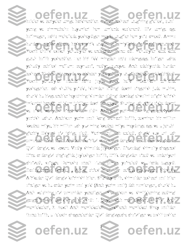    
bolalar   va   qariyalar   utmga   berkinardilar.   Bundan   tashqari   urug‘ning   g‘allasi,   qurol-
yarog   va   qimmatbaho   buyumlari   ham   utmlarda   saqlanardi.   O‘z   utmiga   ega
bo‘lmagan,   ochiq   mahallada   yashaydigan   mayda   urug‘lar   ham   yo‘q   emasdi.   Ammo
bunday   urug‘lar   albatta   boshqa   yirik   urug‘ning   homiyligida   bo‘lmog‘i   zarur   edi.
Yasrib   aholisi   asosan   yahudiylar   va   arablardan   iborat   edi.   Yahudiylar   katta-katta
guruh   bo‘lib   yashardilar.   Har   biri   ikki   mingdan   ortiq   odamgaega   bo‘lgan   uchta
yahudiy   qabilasi   ma’lum:   qaynuqo‘,   nadiyr,   qurayza.   Arab   adabiyotida   bundan
tashqari 20 dan ortiq mayda va nisbatan yirik yahudiy urug‘larining nomi keltiriladi.
Yasrib   yahudiylari   odatda   ochiq   joyda   emas,   balki   mustahkam   utmlarda
yashaganlar.Hech   shubha   yo‘qki,   islomdan   oldingi   davrni   o‘rganish   juda   muhim,
chunki bu bizga arablar hayotining islomdan oldingi davrdagi ahvolini to‘g‘ri ko‘rish
imkonini beradi, uni islom johiliyat davri deb ataydi. Shuning uchun biz o‘sha davrni
va   o‘sha   vaziyatni   o‘rganishdan   oldin   Arabiston   yarim   orolining   geografiyasini
yoritish   uchun.   Arabiston   yarim   oroli   keng   diametrli   bo‘lib,   taxminan   bir   million
kvadrat   milya,   bir   million   uch   yuz   ming   kvadrat   milya   maydonga   ega   va   u   janubi-
g‘arbiy   Osiyoni   o‘z   ichiga   oladi.   Yarim   orol   deb   ataladi,   chunki   suv   uni   uch
tomondan o‘rab oladi .Arabiston ko‘rfazi va Ummon dengizi, Hind okeani va g‘arbda
Qizil   dengiz,   va   Levant.   Vodiy   shimolda   joylashgan.   G‘azodagi   shimoliy   chegarasi
O‘rta er dengizi qirg‘og‘ida joylashgan bo‘lib, O‘lik dengizdan o‘tadi va Iordaniyani
cho‘zadi,   so‘ngra   Damashq   orqali   Furot   tomon   yo‘naladi   va   Perda   tugaydi.
Geologlarning   fikricha,   u   Afrika   qit’asi   bilan   Tim   qa’rida   joylashgan.   Shimoliy
Afrikadan Qizil dengiz ko‘rinishi bilan. Shunday qilib, shimoldan tashqari orol bilan
o‘ralgan  va bu  erdan yarim  orol  yoki   (Arab  yarim   oroli)  deb  nomlangan,  chunki  bu
Arah   xalqining   o‘zi   tomonidan   yaratilgan.     Yunoniston   va   Rimliklarning   qadimgi
geograflari   uni   uch   qismga   bo‘lishdi:   1.   Qoyali   arab   mamlakatlari,   2.   Cho‘l   Arah
mamlakatlari,   3.   Baxtli   Arah   mamlakatlari.     Tosh   arab   mamlakati   Sinay   orolidan
iborat bo‘lib, u Falastin chegaralaridan Qizil dengizgacha cho‘zilgan va toshli toshlar
2 