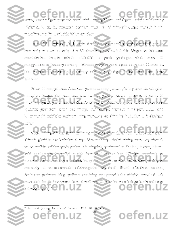    
zaras, tasvir etilgan qoyatosh rasmlarini - petrogliflarni topishgan. Tadqiqotchilaming
fikrlariga   ko‘ra,   bu   qoyatosh   rasmlari   m.av.   X   -V   mingyilliklarga   mansub   boiib,
mezolit va neolit davrlarida ishlangan ekan. 
          M.av.   IV—   mingyillik   III   asrda   Arabiston   yarimorolida   yashagan   aholi   haqida
ham   aniq   m   aium   ot   vo‘q.   В   a   Vi   shumer   yozuv-hujjatlarida   Magan   va   Maluxxa
mamlakatlari   haqida   eslatib   o‘tiladiki.   u   yerda   yashagan   aholi   m.av.   Ill
mingyilliklarda Ikkidaryo oraligi - Mesopotamiya bilan aloqada boiganlar. Olimlar bu
ikki   mamlakat   yarimorolning   sharqiy   sohilida   joylashgan   bo lsa   kerak,   deb   farazʻ
qiladilar.
         M.av. II mingyillikda Arabiston yarimorolining janubi-g‘arbiy qismida sabeylar,
mineylar,   katabanslar   kabi   qabilalar   ittifoqi   yuzaga   keladi.   Ular   semit-xamit   til
oilasining   janubiy   arab   shevasida   so‘zlashganlar.   Arabiston   yarimorolining   shimoii-
g‘arbida   yashovchi   aholi   esa   midiya   qabilalariga   mansub   boiishgan.   Juda   ko‘p
ko‘chmanchi   qabilalar   yarimorolning   markaziy   va   shimoliy   hududlarida   joylashgan
edilar.
      M.av. I mingyillikda yarim orolning markaziy qismida samud, nabatey qabilalari,
shimoii-g‘arbida esa   kedrelar,  Suriya-Mesopotamiya   dashtlarining markaziy  qismida
va   shimolida   ariblar   yashaganlar.   Shuningdek,   yarimorolda   ibodid,   dixran,   adumu
kabi   qabilalar   yashaganligi   haqida   ham   m’alumotlar   bor.   Olimlar   toponimik   va
etnonimik m’alumotlarga asoslanib bu qabilalar semit-xamit til oilasining janubiy va
markaziy   til   shaxobchasida   so‘zlashganlar   deyishadi.   Shuni   ta’kidlash   kerakki,
Arabiston   yarimorolidagi   qadimgi   aholining   etnogenezi   kelib   ehiqishi   masalasi   juda
murakkab bo iib hozirgacha kam oiganilgan, Olimlar bu masalada yakuniy xulosaga
kelganlari yo‘q. 14
14
 Kabirov A. Qadimgi Sharq Tarixi. Toshkent – 2016. 193-194 betlar 
20 